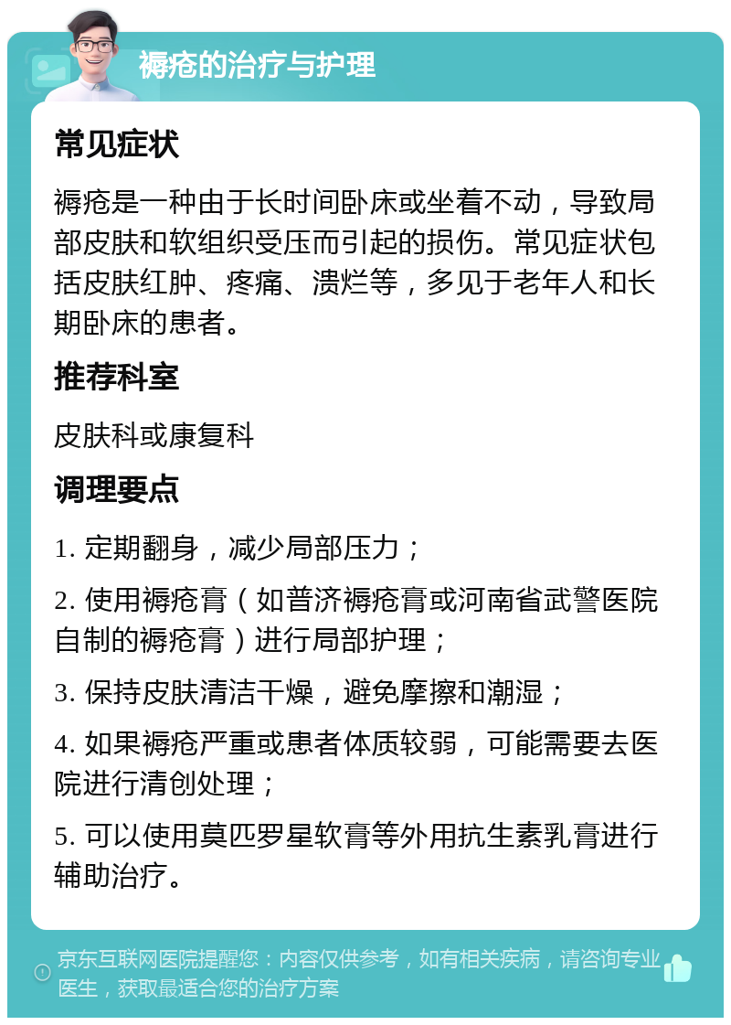 褥疮的治疗与护理 常见症状 褥疮是一种由于长时间卧床或坐着不动，导致局部皮肤和软组织受压而引起的损伤。常见症状包括皮肤红肿、疼痛、溃烂等，多见于老年人和长期卧床的患者。 推荐科室 皮肤科或康复科 调理要点 1. 定期翻身，减少局部压力； 2. 使用褥疮膏（如普济褥疮膏或河南省武警医院自制的褥疮膏）进行局部护理； 3. 保持皮肤清洁干燥，避免摩擦和潮湿； 4. 如果褥疮严重或患者体质较弱，可能需要去医院进行清创处理； 5. 可以使用莫匹罗星软膏等外用抗生素乳膏进行辅助治疗。