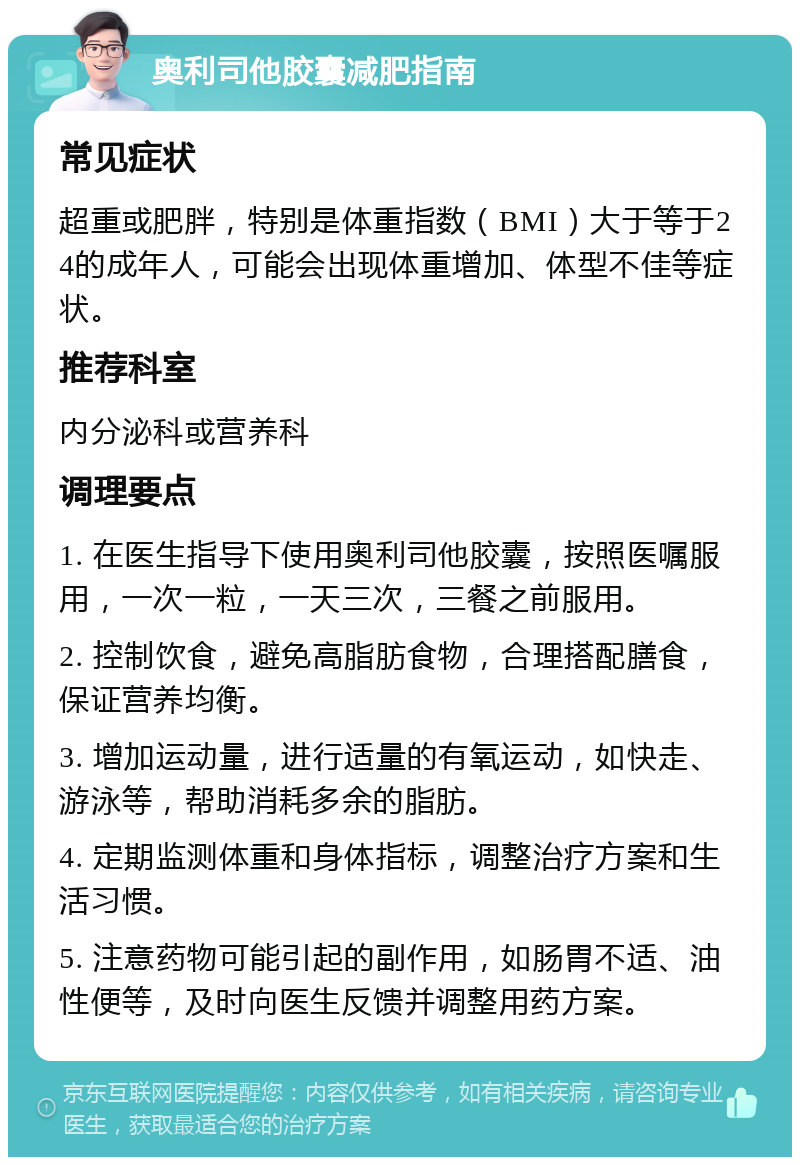 奥利司他胶囊减肥指南 常见症状 超重或肥胖，特别是体重指数（BMI）大于等于24的成年人，可能会出现体重增加、体型不佳等症状。 推荐科室 内分泌科或营养科 调理要点 1. 在医生指导下使用奥利司他胶囊，按照医嘱服用，一次一粒，一天三次，三餐之前服用。 2. 控制饮食，避免高脂肪食物，合理搭配膳食，保证营养均衡。 3. 增加运动量，进行适量的有氧运动，如快走、游泳等，帮助消耗多余的脂肪。 4. 定期监测体重和身体指标，调整治疗方案和生活习惯。 5. 注意药物可能引起的副作用，如肠胃不适、油性便等，及时向医生反馈并调整用药方案。