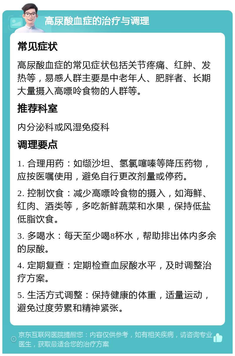 高尿酸血症的治疗与调理 常见症状 高尿酸血症的常见症状包括关节疼痛、红肿、发热等，易感人群主要是中老年人、肥胖者、长期大量摄入高嘌呤食物的人群等。 推荐科室 内分泌科或风湿免疫科 调理要点 1. 合理用药：如缬沙坦、氢氯噻嗪等降压药物，应按医嘱使用，避免自行更改剂量或停药。 2. 控制饮食：减少高嘌呤食物的摄入，如海鲜、红肉、酒类等，多吃新鲜蔬菜和水果，保持低盐低脂饮食。 3. 多喝水：每天至少喝8杯水，帮助排出体内多余的尿酸。 4. 定期复查：定期检查血尿酸水平，及时调整治疗方案。 5. 生活方式调整：保持健康的体重，适量运动，避免过度劳累和精神紧张。