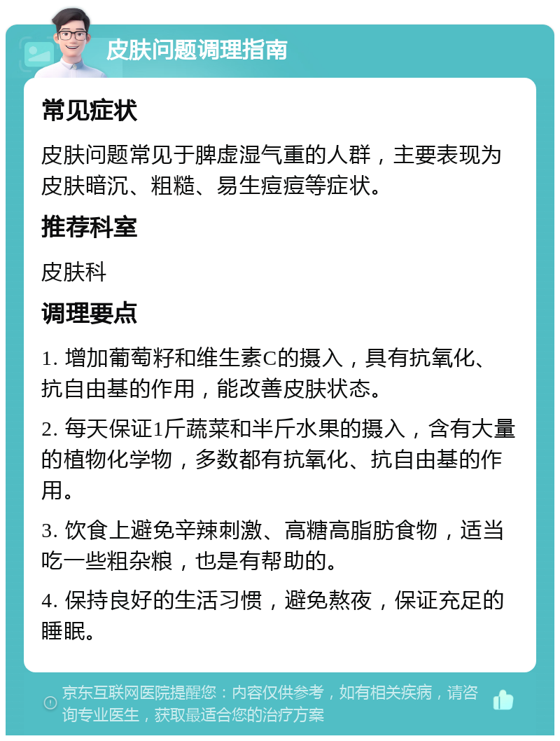 皮肤问题调理指南 常见症状 皮肤问题常见于脾虚湿气重的人群，主要表现为皮肤暗沉、粗糙、易生痘痘等症状。 推荐科室 皮肤科 调理要点 1. 增加葡萄籽和维生素C的摄入，具有抗氧化、抗自由基的作用，能改善皮肤状态。 2. 每天保证1斤蔬菜和半斤水果的摄入，含有大量的植物化学物，多数都有抗氧化、抗自由基的作用。 3. 饮食上避免辛辣刺激、高糖高脂肪食物，适当吃一些粗杂粮，也是有帮助的。 4. 保持良好的生活习惯，避免熬夜，保证充足的睡眠。