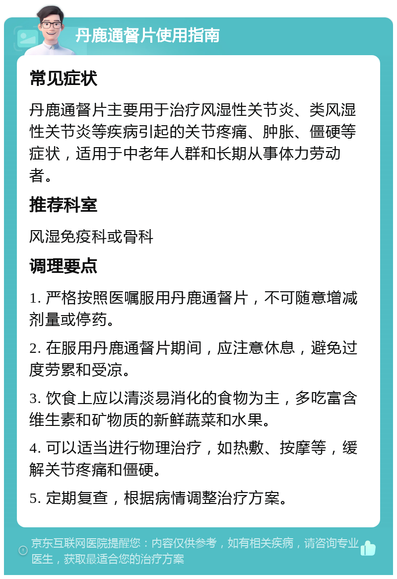 丹鹿通督片使用指南 常见症状 丹鹿通督片主要用于治疗风湿性关节炎、类风湿性关节炎等疾病引起的关节疼痛、肿胀、僵硬等症状，适用于中老年人群和长期从事体力劳动者。 推荐科室 风湿免疫科或骨科 调理要点 1. 严格按照医嘱服用丹鹿通督片，不可随意增减剂量或停药。 2. 在服用丹鹿通督片期间，应注意休息，避免过度劳累和受凉。 3. 饮食上应以清淡易消化的食物为主，多吃富含维生素和矿物质的新鲜蔬菜和水果。 4. 可以适当进行物理治疗，如热敷、按摩等，缓解关节疼痛和僵硬。 5. 定期复查，根据病情调整治疗方案。