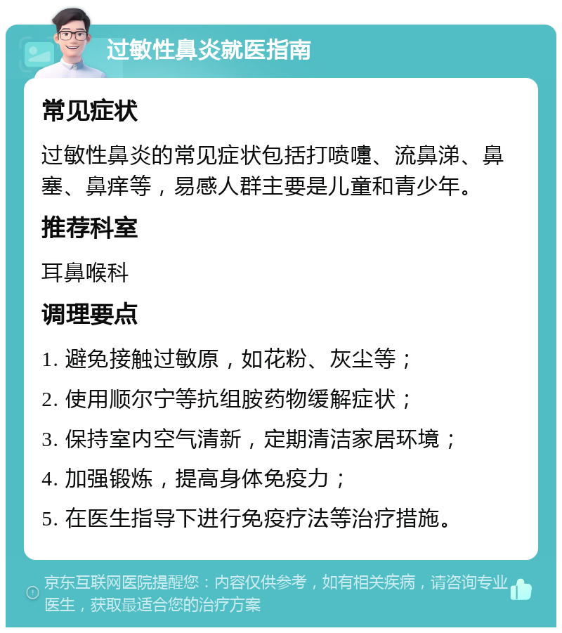 过敏性鼻炎就医指南 常见症状 过敏性鼻炎的常见症状包括打喷嚏、流鼻涕、鼻塞、鼻痒等，易感人群主要是儿童和青少年。 推荐科室 耳鼻喉科 调理要点 1. 避免接触过敏原，如花粉、灰尘等； 2. 使用顺尔宁等抗组胺药物缓解症状； 3. 保持室内空气清新，定期清洁家居环境； 4. 加强锻炼，提高身体免疫力； 5. 在医生指导下进行免疫疗法等治疗措施。