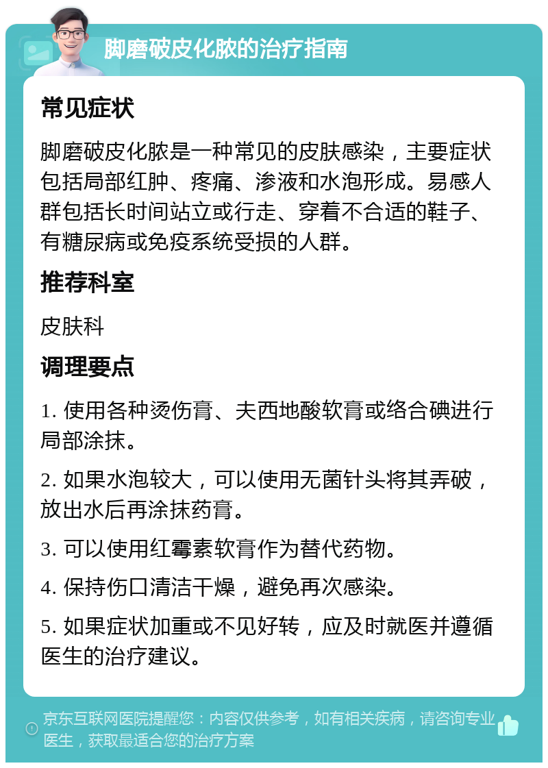 脚磨破皮化脓的治疗指南 常见症状 脚磨破皮化脓是一种常见的皮肤感染，主要症状包括局部红肿、疼痛、渗液和水泡形成。易感人群包括长时间站立或行走、穿着不合适的鞋子、有糖尿病或免疫系统受损的人群。 推荐科室 皮肤科 调理要点 1. 使用各种烫伤膏、夫西地酸软膏或络合碘进行局部涂抹。 2. 如果水泡较大，可以使用无菌针头将其弄破，放出水后再涂抹药膏。 3. 可以使用红霉素软膏作为替代药物。 4. 保持伤口清洁干燥，避免再次感染。 5. 如果症状加重或不见好转，应及时就医并遵循医生的治疗建议。