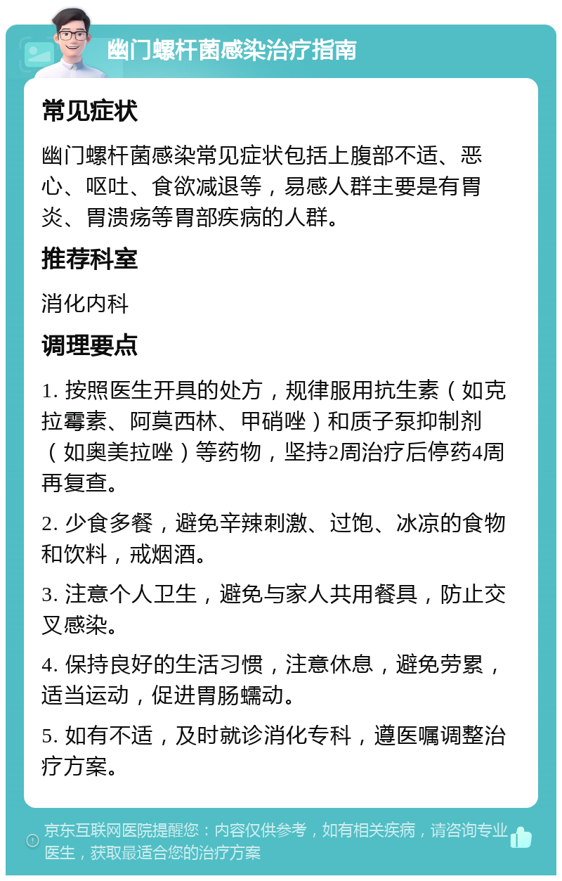 幽门螺杆菌感染治疗指南 常见症状 幽门螺杆菌感染常见症状包括上腹部不适、恶心、呕吐、食欲减退等，易感人群主要是有胃炎、胃溃疡等胃部疾病的人群。 推荐科室 消化内科 调理要点 1. 按照医生开具的处方，规律服用抗生素（如克拉霉素、阿莫西林、甲硝唑）和质子泵抑制剂（如奥美拉唑）等药物，坚持2周治疗后停药4周再复查。 2. 少食多餐，避免辛辣刺激、过饱、冰凉的食物和饮料，戒烟酒。 3. 注意个人卫生，避免与家人共用餐具，防止交叉感染。 4. 保持良好的生活习惯，注意休息，避免劳累，适当运动，促进胃肠蠕动。 5. 如有不适，及时就诊消化专科，遵医嘱调整治疗方案。