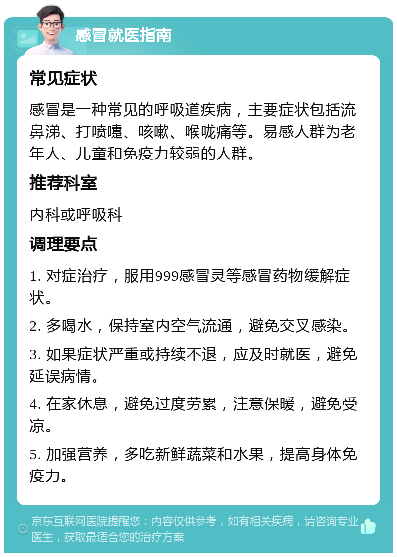 感冒就医指南 常见症状 感冒是一种常见的呼吸道疾病，主要症状包括流鼻涕、打喷嚏、咳嗽、喉咙痛等。易感人群为老年人、儿童和免疫力较弱的人群。 推荐科室 内科或呼吸科 调理要点 1. 对症治疗，服用999感冒灵等感冒药物缓解症状。 2. 多喝水，保持室内空气流通，避免交叉感染。 3. 如果症状严重或持续不退，应及时就医，避免延误病情。 4. 在家休息，避免过度劳累，注意保暖，避免受凉。 5. 加强营养，多吃新鲜蔬菜和水果，提高身体免疫力。