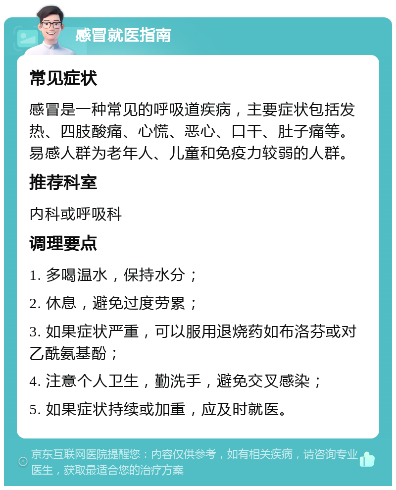 感冒就医指南 常见症状 感冒是一种常见的呼吸道疾病，主要症状包括发热、四肢酸痛、心慌、恶心、口干、肚子痛等。易感人群为老年人、儿童和免疫力较弱的人群。 推荐科室 内科或呼吸科 调理要点 1. 多喝温水，保持水分； 2. 休息，避免过度劳累； 3. 如果症状严重，可以服用退烧药如布洛芬或对乙酰氨基酚； 4. 注意个人卫生，勤洗手，避免交叉感染； 5. 如果症状持续或加重，应及时就医。