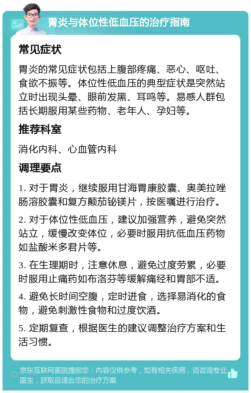 胃炎与体位性低血压的治疗指南 常见症状 胃炎的常见症状包括上腹部疼痛、恶心、呕吐、食欲不振等。体位性低血压的典型症状是突然站立时出现头晕、眼前发黑、耳鸣等。易感人群包括长期服用某些药物、老年人、孕妇等。 推荐科室 消化内科、心血管内科 调理要点 1. 对于胃炎，继续服用甘海胃康胶囊、奥美拉唑肠溶胶囊和复方颠茄铋镁片，按医嘱进行治疗。 2. 对于体位性低血压，建议加强营养，避免突然站立，缓慢改变体位，必要时服用抗低血压药物如盐酸米多君片等。 3. 在生理期时，注意休息，避免过度劳累，必要时服用止痛药如布洛芬等缓解痛经和胃部不适。 4. 避免长时间空腹，定时进食，选择易消化的食物，避免刺激性食物和过度饮酒。 5. 定期复查，根据医生的建议调整治疗方案和生活习惯。