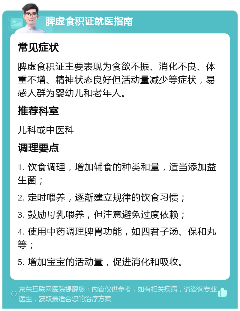 脾虚食积证就医指南 常见症状 脾虚食积证主要表现为食欲不振、消化不良、体重不增、精神状态良好但活动量减少等症状，易感人群为婴幼儿和老年人。 推荐科室 儿科或中医科 调理要点 1. 饮食调理，增加辅食的种类和量，适当添加益生菌； 2. 定时喂养，逐渐建立规律的饮食习惯； 3. 鼓励母乳喂养，但注意避免过度依赖； 4. 使用中药调理脾胃功能，如四君子汤、保和丸等； 5. 增加宝宝的活动量，促进消化和吸收。