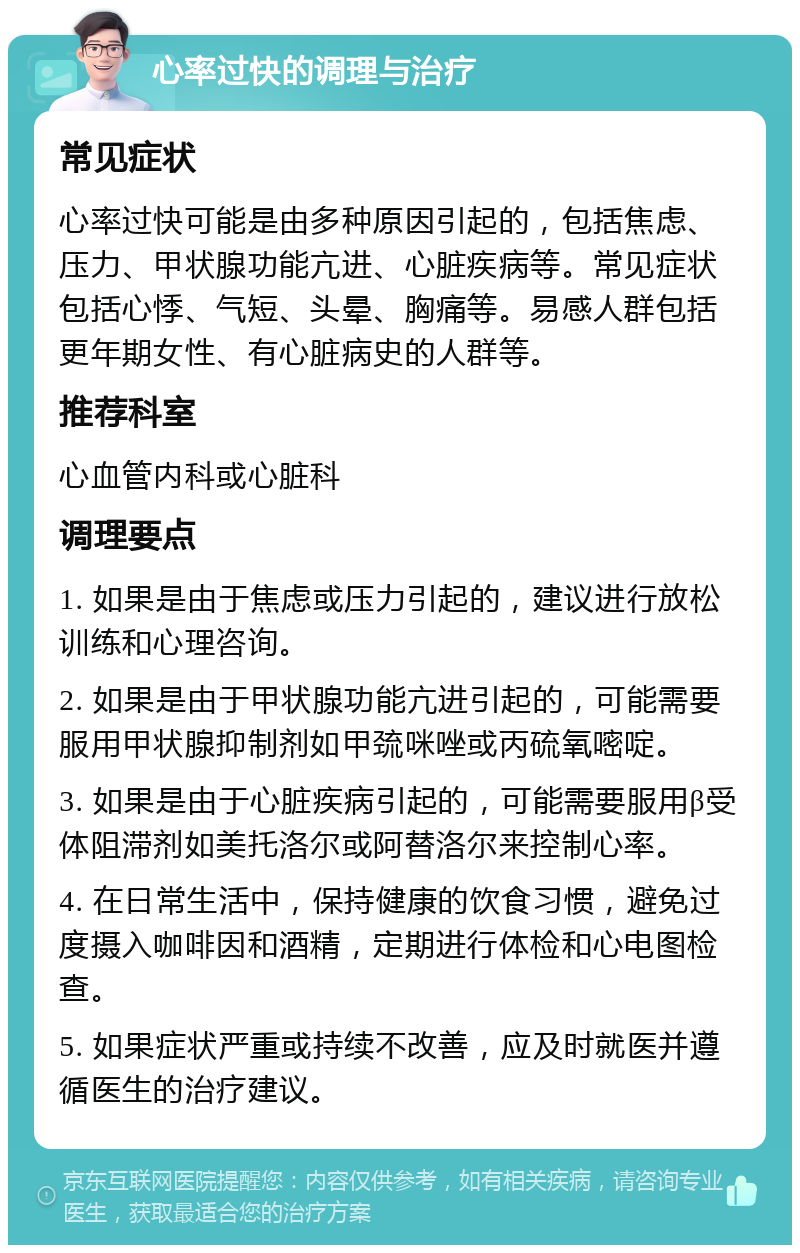 心率过快的调理与治疗 常见症状 心率过快可能是由多种原因引起的，包括焦虑、压力、甲状腺功能亢进、心脏疾病等。常见症状包括心悸、气短、头晕、胸痛等。易感人群包括更年期女性、有心脏病史的人群等。 推荐科室 心血管内科或心脏科 调理要点 1. 如果是由于焦虑或压力引起的，建议进行放松训练和心理咨询。 2. 如果是由于甲状腺功能亢进引起的，可能需要服用甲状腺抑制剂如甲巯咪唑或丙硫氧嘧啶。 3. 如果是由于心脏疾病引起的，可能需要服用β受体阻滞剂如美托洛尔或阿替洛尔来控制心率。 4. 在日常生活中，保持健康的饮食习惯，避免过度摄入咖啡因和酒精，定期进行体检和心电图检查。 5. 如果症状严重或持续不改善，应及时就医并遵循医生的治疗建议。