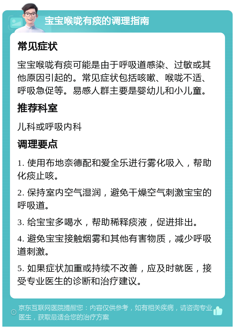 宝宝喉咙有痰的调理指南 常见症状 宝宝喉咙有痰可能是由于呼吸道感染、过敏或其他原因引起的。常见症状包括咳嗽、喉咙不适、呼吸急促等。易感人群主要是婴幼儿和小儿童。 推荐科室 儿科或呼吸内科 调理要点 1. 使用布地奈德配和爱全乐进行雾化吸入，帮助化痰止咳。 2. 保持室内空气湿润，避免干燥空气刺激宝宝的呼吸道。 3. 给宝宝多喝水，帮助稀释痰液，促进排出。 4. 避免宝宝接触烟雾和其他有害物质，减少呼吸道刺激。 5. 如果症状加重或持续不改善，应及时就医，接受专业医生的诊断和治疗建议。