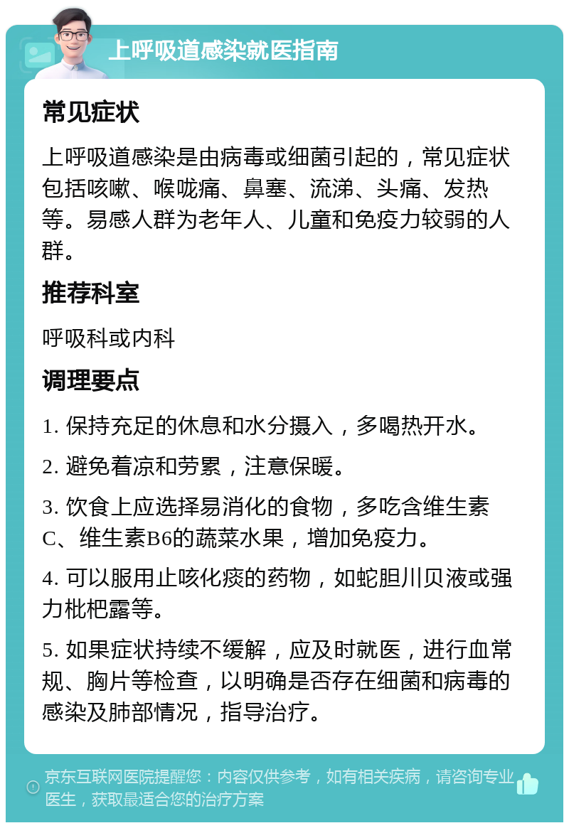 上呼吸道感染就医指南 常见症状 上呼吸道感染是由病毒或细菌引起的，常见症状包括咳嗽、喉咙痛、鼻塞、流涕、头痛、发热等。易感人群为老年人、儿童和免疫力较弱的人群。 推荐科室 呼吸科或内科 调理要点 1. 保持充足的休息和水分摄入，多喝热开水。 2. 避免着凉和劳累，注意保暖。 3. 饮食上应选择易消化的食物，多吃含维生素C、维生素B6的蔬菜水果，增加免疫力。 4. 可以服用止咳化痰的药物，如蛇胆川贝液或强力枇杷露等。 5. 如果症状持续不缓解，应及时就医，进行血常规、胸片等检查，以明确是否存在细菌和病毒的感染及肺部情况，指导治疗。