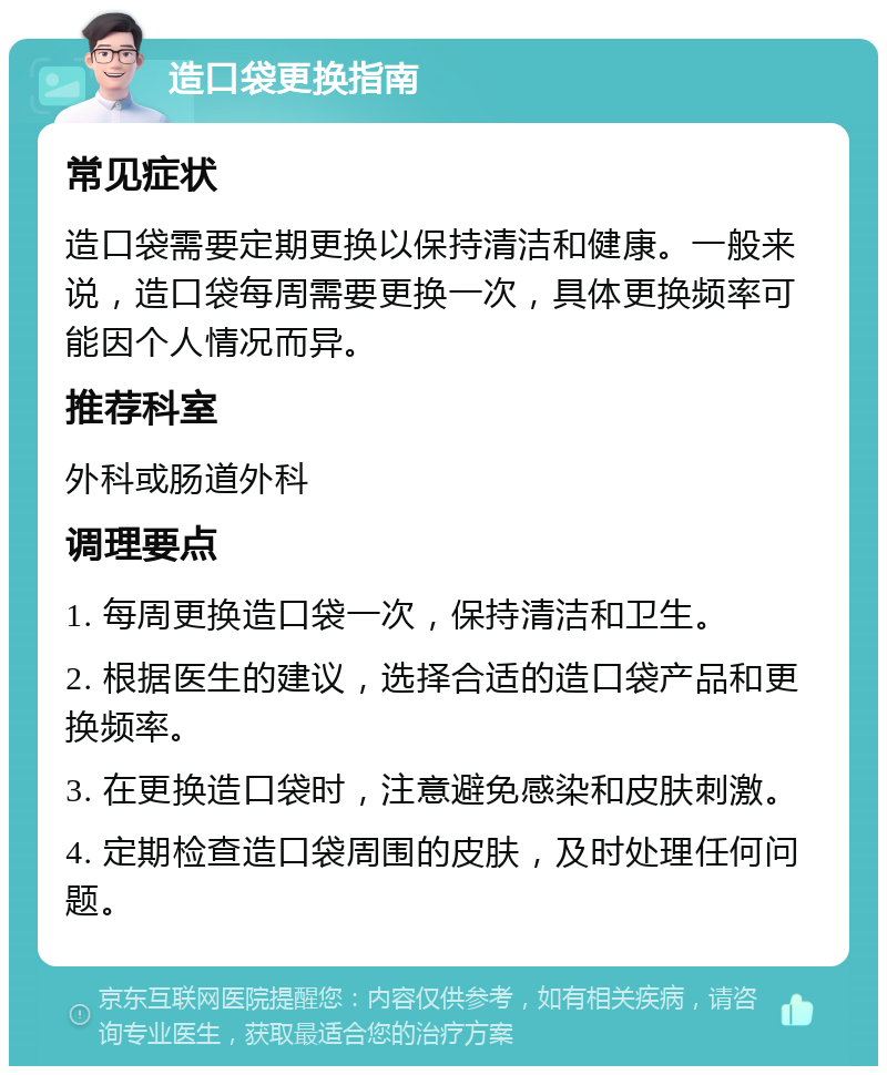 造口袋更换指南 常见症状 造口袋需要定期更换以保持清洁和健康。一般来说，造口袋每周需要更换一次，具体更换频率可能因个人情况而异。 推荐科室 外科或肠道外科 调理要点 1. 每周更换造口袋一次，保持清洁和卫生。 2. 根据医生的建议，选择合适的造口袋产品和更换频率。 3. 在更换造口袋时，注意避免感染和皮肤刺激。 4. 定期检查造口袋周围的皮肤，及时处理任何问题。