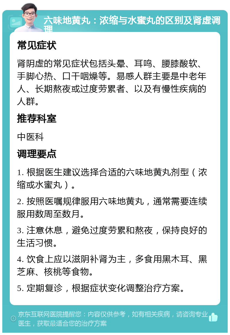 六味地黄丸：浓缩与水蜜丸的区别及肾虚调理 常见症状 肾阴虚的常见症状包括头晕、耳鸣、腰膝酸软、手脚心热、口干咽燥等。易感人群主要是中老年人、长期熬夜或过度劳累者、以及有慢性疾病的人群。 推荐科室 中医科 调理要点 1. 根据医生建议选择合适的六味地黄丸剂型（浓缩或水蜜丸）。 2. 按照医嘱规律服用六味地黄丸，通常需要连续服用数周至数月。 3. 注意休息，避免过度劳累和熬夜，保持良好的生活习惯。 4. 饮食上应以滋阴补肾为主，多食用黑木耳、黑芝麻、核桃等食物。 5. 定期复诊，根据症状变化调整治疗方案。