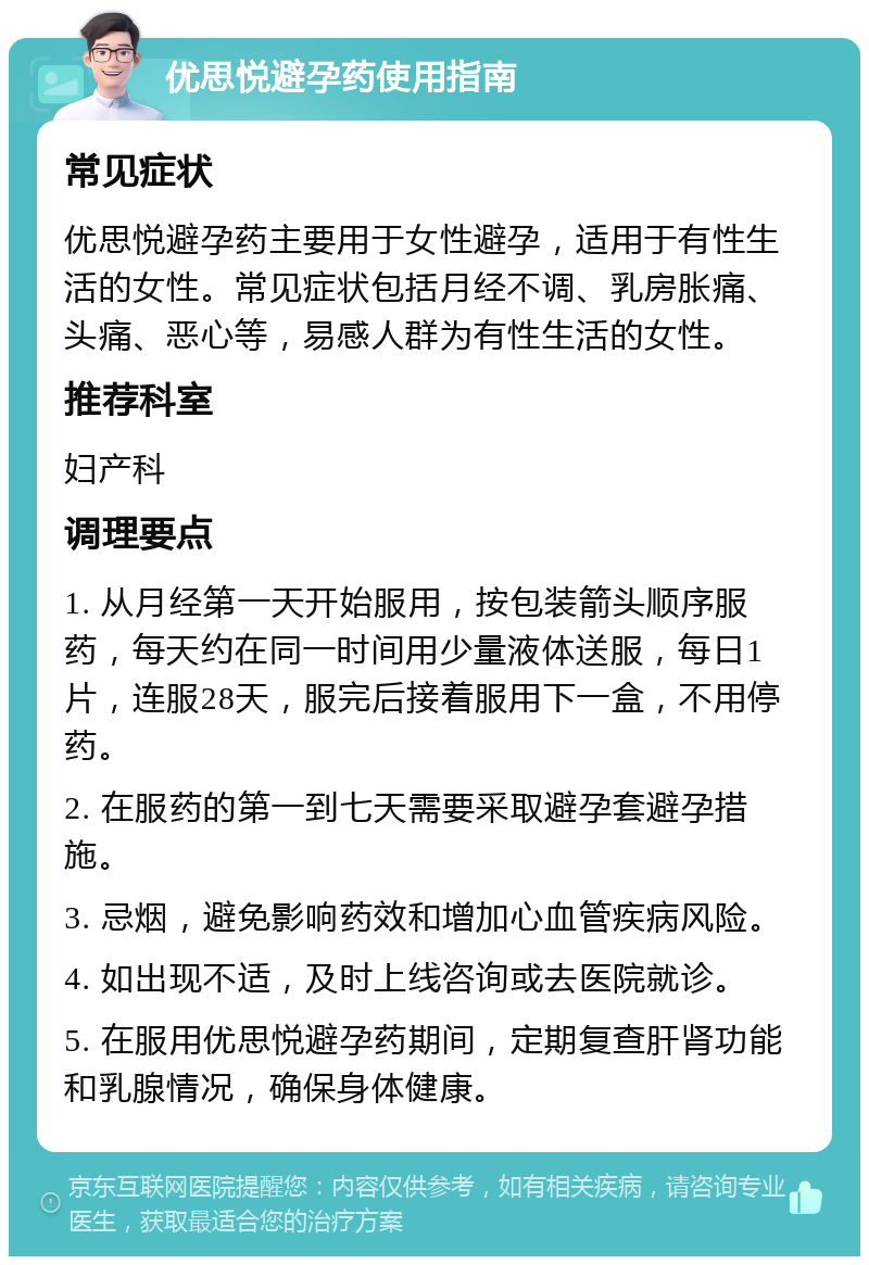 优思悦避孕药使用指南 常见症状 优思悦避孕药主要用于女性避孕，适用于有性生活的女性。常见症状包括月经不调、乳房胀痛、头痛、恶心等，易感人群为有性生活的女性。 推荐科室 妇产科 调理要点 1. 从月经第一天开始服用，按包装箭头顺序服药，每天约在同一时间用少量液体送服，每日1片，连服28天，服完后接着服用下一盒，不用停药。 2. 在服药的第一到七天需要采取避孕套避孕措施。 3. 忌烟，避免影响药效和增加心血管疾病风险。 4. 如出现不适，及时上线咨询或去医院就诊。 5. 在服用优思悦避孕药期间，定期复查肝肾功能和乳腺情况，确保身体健康。