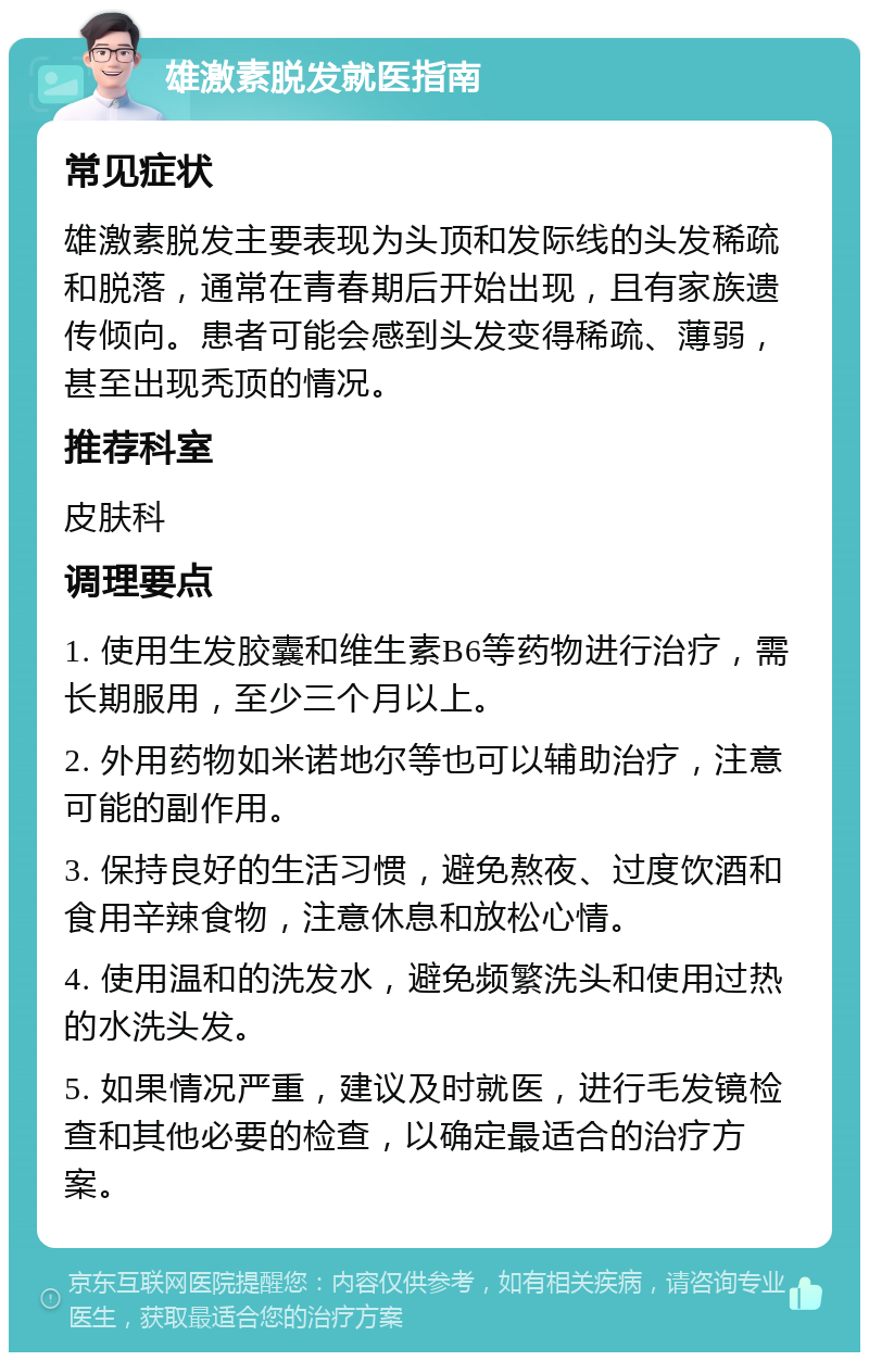 雄激素脱发就医指南 常见症状 雄激素脱发主要表现为头顶和发际线的头发稀疏和脱落，通常在青春期后开始出现，且有家族遗传倾向。患者可能会感到头发变得稀疏、薄弱，甚至出现秃顶的情况。 推荐科室 皮肤科 调理要点 1. 使用生发胶囊和维生素B6等药物进行治疗，需长期服用，至少三个月以上。 2. 外用药物如米诺地尔等也可以辅助治疗，注意可能的副作用。 3. 保持良好的生活习惯，避免熬夜、过度饮酒和食用辛辣食物，注意休息和放松心情。 4. 使用温和的洗发水，避免频繁洗头和使用过热的水洗头发。 5. 如果情况严重，建议及时就医，进行毛发镜检查和其他必要的检查，以确定最适合的治疗方案。