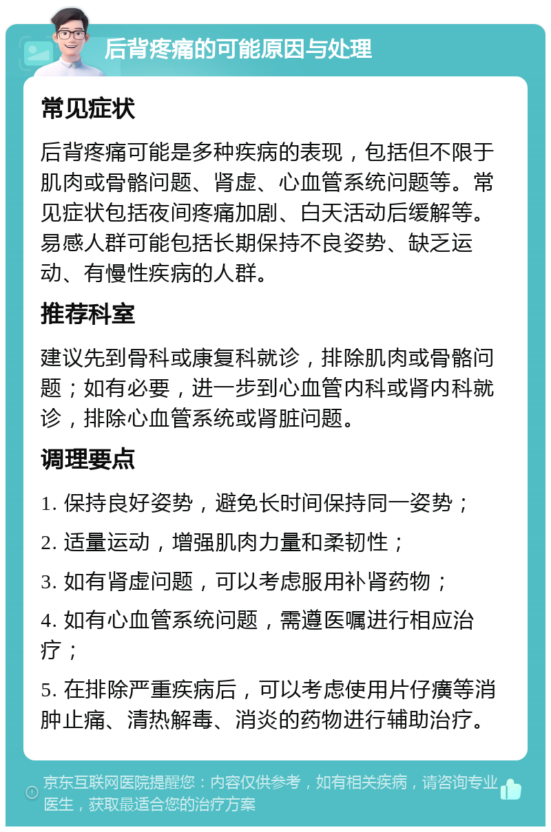 后背疼痛的可能原因与处理 常见症状 后背疼痛可能是多种疾病的表现，包括但不限于肌肉或骨骼问题、肾虚、心血管系统问题等。常见症状包括夜间疼痛加剧、白天活动后缓解等。易感人群可能包括长期保持不良姿势、缺乏运动、有慢性疾病的人群。 推荐科室 建议先到骨科或康复科就诊，排除肌肉或骨骼问题；如有必要，进一步到心血管内科或肾内科就诊，排除心血管系统或肾脏问题。 调理要点 1. 保持良好姿势，避免长时间保持同一姿势； 2. 适量运动，增强肌肉力量和柔韧性； 3. 如有肾虚问题，可以考虑服用补肾药物； 4. 如有心血管系统问题，需遵医嘱进行相应治疗； 5. 在排除严重疾病后，可以考虑使用片仔癀等消肿止痛、清热解毒、消炎的药物进行辅助治疗。