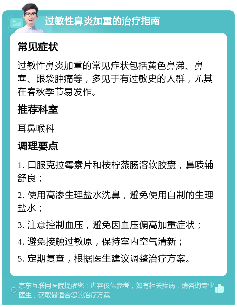 过敏性鼻炎加重的治疗指南 常见症状 过敏性鼻炎加重的常见症状包括黄色鼻涕、鼻塞、眼袋肿痛等，多见于有过敏史的人群，尤其在春秋季节易发作。 推荐科室 耳鼻喉科 调理要点 1. 口服克拉霉素片和桉柠蒎肠溶软胶囊，鼻喷辅舒良； 2. 使用高渗生理盐水洗鼻，避免使用自制的生理盐水； 3. 注意控制血压，避免因血压偏高加重症状； 4. 避免接触过敏原，保持室内空气清新； 5. 定期复查，根据医生建议调整治疗方案。