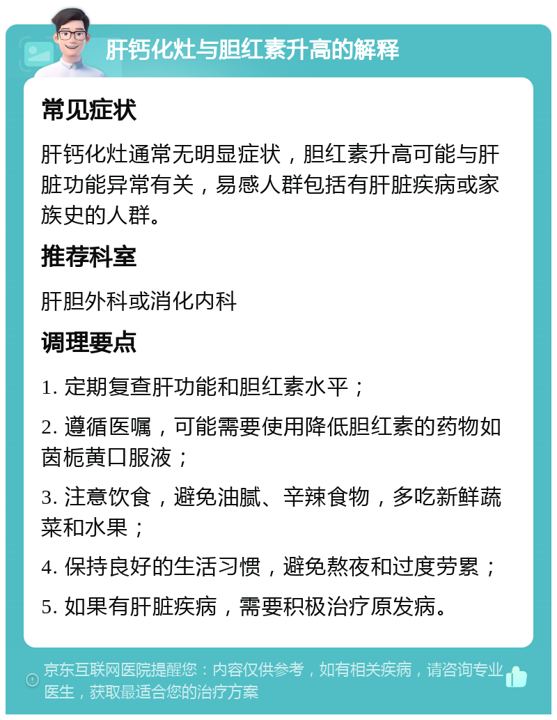 肝钙化灶与胆红素升高的解释 常见症状 肝钙化灶通常无明显症状，胆红素升高可能与肝脏功能异常有关，易感人群包括有肝脏疾病或家族史的人群。 推荐科室 肝胆外科或消化内科 调理要点 1. 定期复查肝功能和胆红素水平； 2. 遵循医嘱，可能需要使用降低胆红素的药物如茵栀黄口服液； 3. 注意饮食，避免油腻、辛辣食物，多吃新鲜蔬菜和水果； 4. 保持良好的生活习惯，避免熬夜和过度劳累； 5. 如果有肝脏疾病，需要积极治疗原发病。