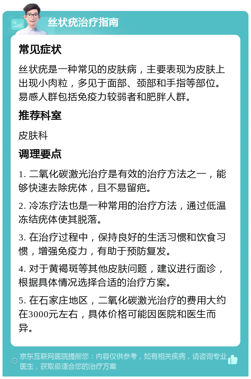 丝状疣治疗指南 常见症状 丝状疣是一种常见的皮肤病，主要表现为皮肤上出现小肉粒，多见于面部、颈部和手指等部位。易感人群包括免疫力较弱者和肥胖人群。 推荐科室 皮肤科 调理要点 1. 二氧化碳激光治疗是有效的治疗方法之一，能够快速去除疣体，且不易留疤。 2. 冷冻疗法也是一种常用的治疗方法，通过低温冻结疣体使其脱落。 3. 在治疗过程中，保持良好的生活习惯和饮食习惯，增强免疫力，有助于预防复发。 4. 对于黄褐斑等其他皮肤问题，建议进行面诊，根据具体情况选择合适的治疗方案。 5. 在石家庄地区，二氧化碳激光治疗的费用大约在3000元左右，具体价格可能因医院和医生而异。