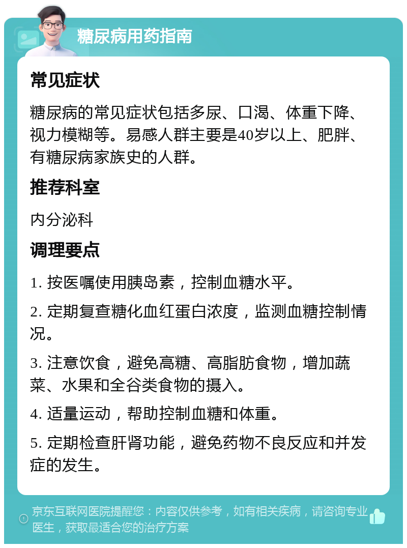 糖尿病用药指南 常见症状 糖尿病的常见症状包括多尿、口渴、体重下降、视力模糊等。易感人群主要是40岁以上、肥胖、有糖尿病家族史的人群。 推荐科室 内分泌科 调理要点 1. 按医嘱使用胰岛素，控制血糖水平。 2. 定期复查糖化血红蛋白浓度，监测血糖控制情况。 3. 注意饮食，避免高糖、高脂肪食物，增加蔬菜、水果和全谷类食物的摄入。 4. 适量运动，帮助控制血糖和体重。 5. 定期检查肝肾功能，避免药物不良反应和并发症的发生。