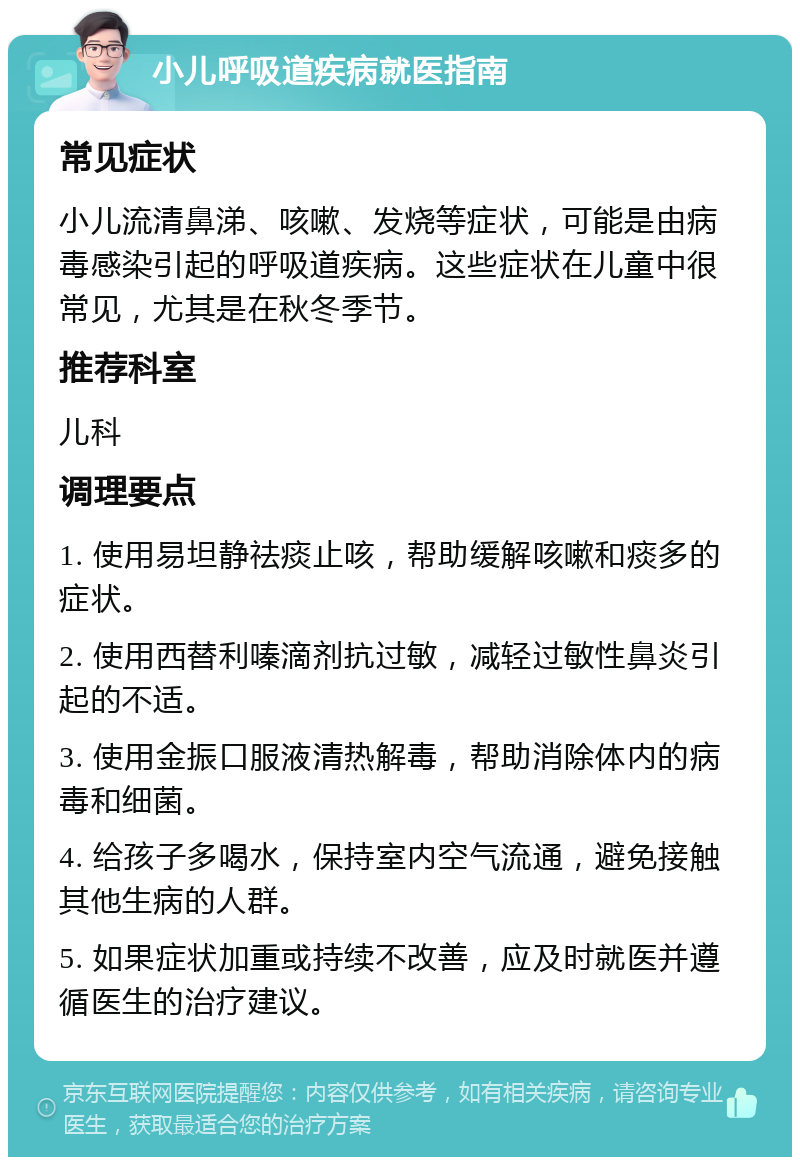 小儿呼吸道疾病就医指南 常见症状 小儿流清鼻涕、咳嗽、发烧等症状，可能是由病毒感染引起的呼吸道疾病。这些症状在儿童中很常见，尤其是在秋冬季节。 推荐科室 儿科 调理要点 1. 使用易坦静祛痰止咳，帮助缓解咳嗽和痰多的症状。 2. 使用西替利嗪滴剂抗过敏，减轻过敏性鼻炎引起的不适。 3. 使用金振口服液清热解毒，帮助消除体内的病毒和细菌。 4. 给孩子多喝水，保持室内空气流通，避免接触其他生病的人群。 5. 如果症状加重或持续不改善，应及时就医并遵循医生的治疗建议。