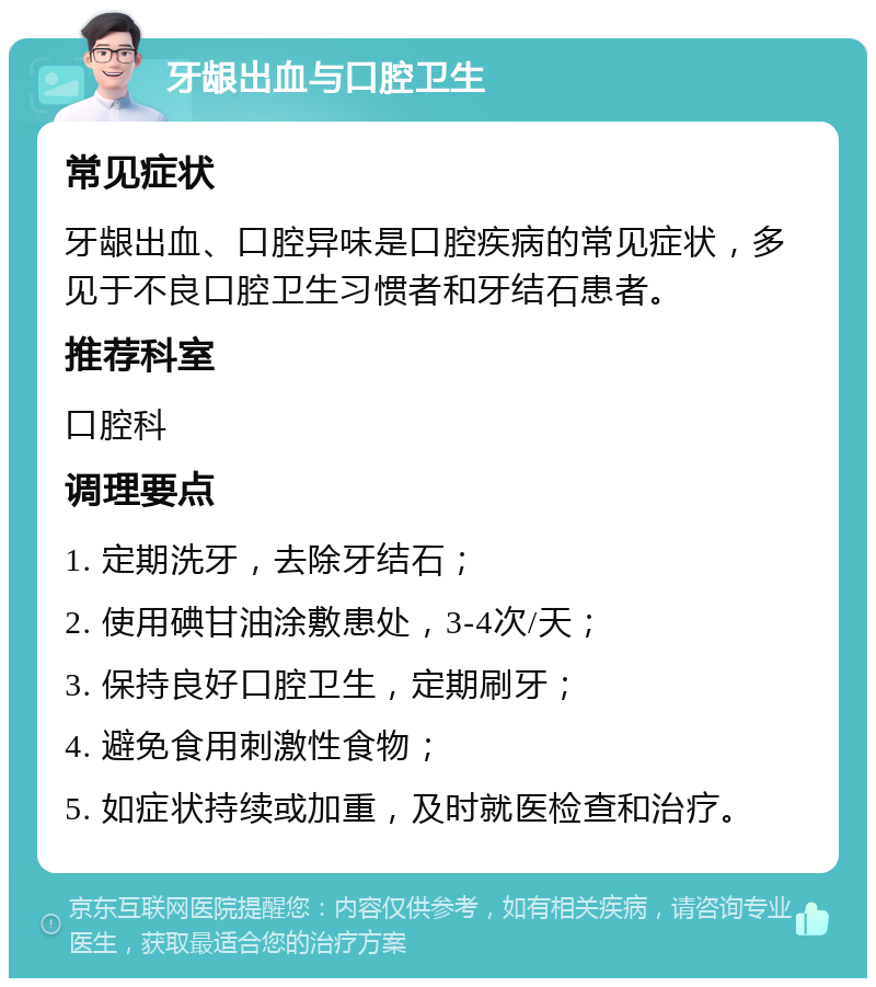 牙龈出血与口腔卫生 常见症状 牙龈出血、口腔异味是口腔疾病的常见症状，多见于不良口腔卫生习惯者和牙结石患者。 推荐科室 口腔科 调理要点 1. 定期洗牙，去除牙结石； 2. 使用碘甘油涂敷患处，3-4次/天； 3. 保持良好口腔卫生，定期刷牙； 4. 避免食用刺激性食物； 5. 如症状持续或加重，及时就医检查和治疗。