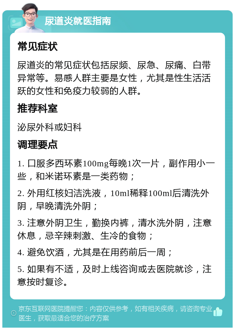 尿道炎就医指南 常见症状 尿道炎的常见症状包括尿频、尿急、尿痛、白带异常等。易感人群主要是女性，尤其是性生活活跃的女性和免疫力较弱的人群。 推荐科室 泌尿外科或妇科 调理要点 1. 口服多西环素100mg每晚1次一片，副作用小一些，和米诺环素是一类药物； 2. 外用红核妇洁洗液，10ml稀释100ml后清洗外阴，早晚清洗外阴； 3. 注意外阴卫生，勤换内裤，清水洗外阴，注意休息，忌辛辣刺激、生冷的食物； 4. 避免饮酒，尤其是在用药前后一周； 5. 如果有不适，及时上线咨询或去医院就诊，注意按时复诊。