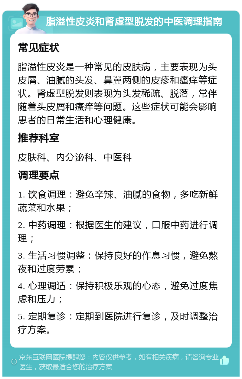 脂溢性皮炎和肾虚型脱发的中医调理指南 常见症状 脂溢性皮炎是一种常见的皮肤病，主要表现为头皮屑、油腻的头发、鼻翼两侧的皮疹和瘙痒等症状。肾虚型脱发则表现为头发稀疏、脱落，常伴随着头皮屑和瘙痒等问题。这些症状可能会影响患者的日常生活和心理健康。 推荐科室 皮肤科、内分泌科、中医科 调理要点 1. 饮食调理：避免辛辣、油腻的食物，多吃新鲜蔬菜和水果； 2. 中药调理：根据医生的建议，口服中药进行调理； 3. 生活习惯调整：保持良好的作息习惯，避免熬夜和过度劳累； 4. 心理调适：保持积极乐观的心态，避免过度焦虑和压力； 5. 定期复诊：定期到医院进行复诊，及时调整治疗方案。