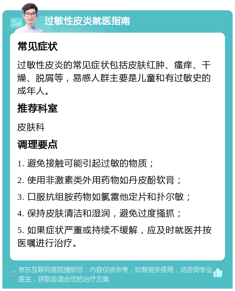 过敏性皮炎就医指南 常见症状 过敏性皮炎的常见症状包括皮肤红肿、瘙痒、干燥、脱屑等，易感人群主要是儿童和有过敏史的成年人。 推荐科室 皮肤科 调理要点 1. 避免接触可能引起过敏的物质； 2. 使用非激素类外用药物如丹皮酚软膏； 3. 口服抗组胺药物如氯雷他定片和扑尔敏； 4. 保持皮肤清洁和湿润，避免过度搔抓； 5. 如果症状严重或持续不缓解，应及时就医并按医嘱进行治疗。