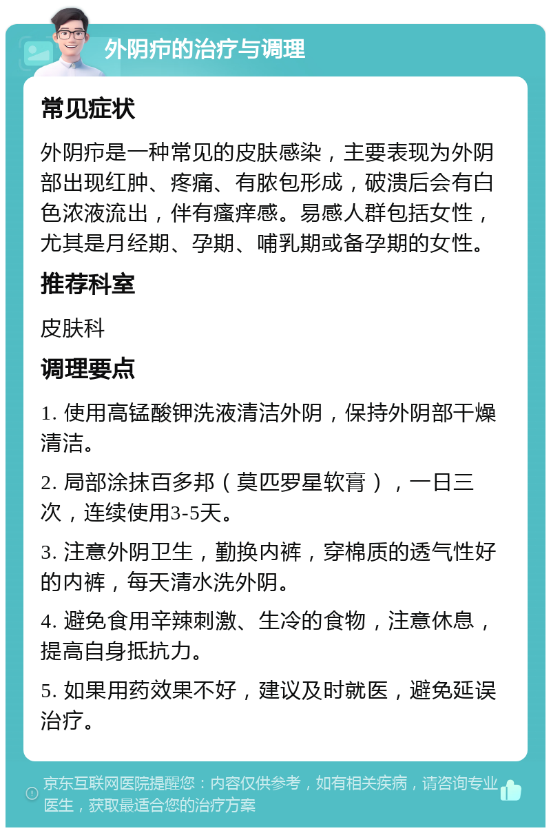 外阴疖的治疗与调理 常见症状 外阴疖是一种常见的皮肤感染，主要表现为外阴部出现红肿、疼痛、有脓包形成，破溃后会有白色浓液流出，伴有瘙痒感。易感人群包括女性，尤其是月经期、孕期、哺乳期或备孕期的女性。 推荐科室 皮肤科 调理要点 1. 使用高锰酸钾洗液清洁外阴，保持外阴部干燥清洁。 2. 局部涂抹百多邦（莫匹罗星软膏），一日三次，连续使用3-5天。 3. 注意外阴卫生，勤换内裤，穿棉质的透气性好的内裤，每天清水洗外阴。 4. 避免食用辛辣刺激、生冷的食物，注意休息，提高自身抵抗力。 5. 如果用药效果不好，建议及时就医，避免延误治疗。