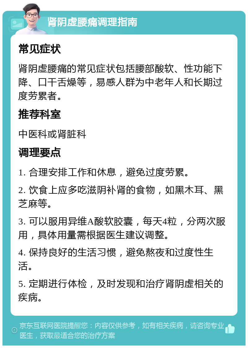 肾阴虚腰痛调理指南 常见症状 肾阴虚腰痛的常见症状包括腰部酸软、性功能下降、口干舌燥等，易感人群为中老年人和长期过度劳累者。 推荐科室 中医科或肾脏科 调理要点 1. 合理安排工作和休息，避免过度劳累。 2. 饮食上应多吃滋阴补肾的食物，如黑木耳、黑芝麻等。 3. 可以服用异维A酸软胶囊，每天4粒，分两次服用，具体用量需根据医生建议调整。 4. 保持良好的生活习惯，避免熬夜和过度性生活。 5. 定期进行体检，及时发现和治疗肾阴虚相关的疾病。