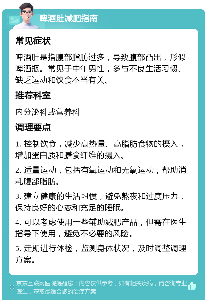 啤酒肚减肥指南 常见症状 啤酒肚是指腹部脂肪过多，导致腹部凸出，形似啤酒瓶。常见于中年男性，多与不良生活习惯、缺乏运动和饮食不当有关。 推荐科室 内分泌科或营养科 调理要点 1. 控制饮食，减少高热量、高脂肪食物的摄入，增加蛋白质和膳食纤维的摄入。 2. 适量运动，包括有氧运动和无氧运动，帮助消耗腹部脂肪。 3. 建立健康的生活习惯，避免熬夜和过度压力，保持良好的心态和充足的睡眠。 4. 可以考虑使用一些辅助减肥产品，但需在医生指导下使用，避免不必要的风险。 5. 定期进行体检，监测身体状况，及时调整调理方案。