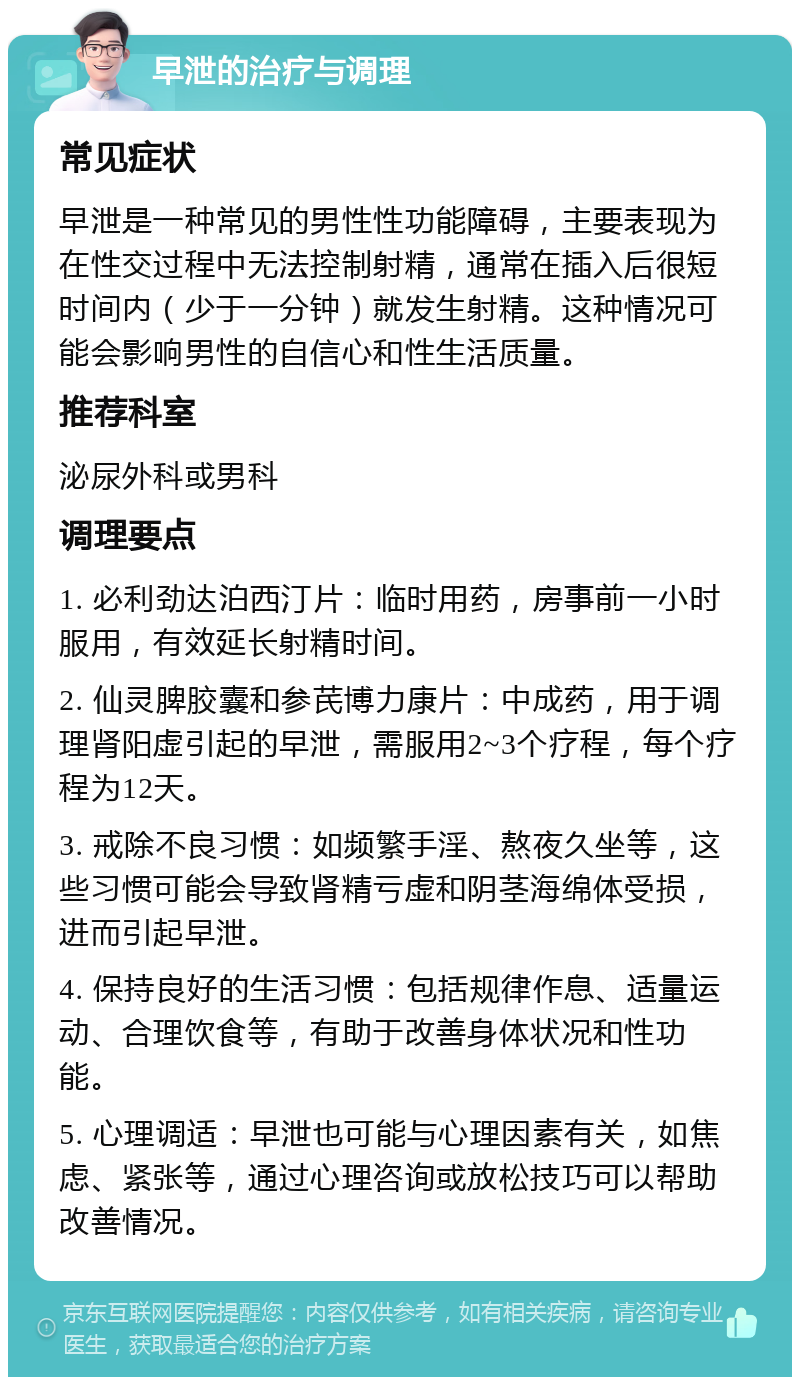 早泄的治疗与调理 常见症状 早泄是一种常见的男性性功能障碍，主要表现为在性交过程中无法控制射精，通常在插入后很短时间内（少于一分钟）就发生射精。这种情况可能会影响男性的自信心和性生活质量。 推荐科室 泌尿外科或男科 调理要点 1. 必利劲达泊西汀片：临时用药，房事前一小时服用，有效延长射精时间。 2. 仙灵脾胶囊和参芪博力康片：中成药，用于调理肾阳虚引起的早泄，需服用2~3个疗程，每个疗程为12天。 3. 戒除不良习惯：如频繁手淫、熬夜久坐等，这些习惯可能会导致肾精亏虚和阴茎海绵体受损，进而引起早泄。 4. 保持良好的生活习惯：包括规律作息、适量运动、合理饮食等，有助于改善身体状况和性功能。 5. 心理调适：早泄也可能与心理因素有关，如焦虑、紧张等，通过心理咨询或放松技巧可以帮助改善情况。