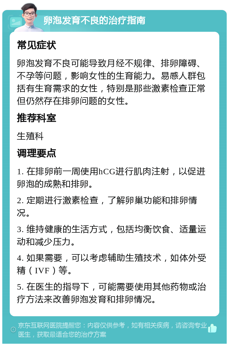 卵泡发育不良的治疗指南 常见症状 卵泡发育不良可能导致月经不规律、排卵障碍、不孕等问题，影响女性的生育能力。易感人群包括有生育需求的女性，特别是那些激素检查正常但仍然存在排卵问题的女性。 推荐科室 生殖科 调理要点 1. 在排卵前一周使用hCG进行肌肉注射，以促进卵泡的成熟和排卵。 2. 定期进行激素检查，了解卵巢功能和排卵情况。 3. 维持健康的生活方式，包括均衡饮食、适量运动和减少压力。 4. 如果需要，可以考虑辅助生殖技术，如体外受精（IVF）等。 5. 在医生的指导下，可能需要使用其他药物或治疗方法来改善卵泡发育和排卵情况。