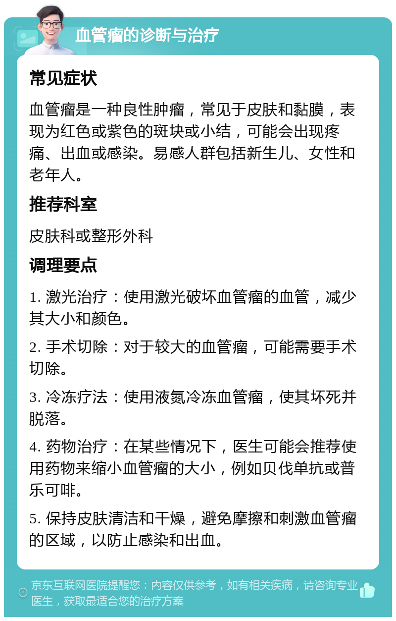 血管瘤的诊断与治疗 常见症状 血管瘤是一种良性肿瘤，常见于皮肤和黏膜，表现为红色或紫色的斑块或小结，可能会出现疼痛、出血或感染。易感人群包括新生儿、女性和老年人。 推荐科室 皮肤科或整形外科 调理要点 1. 激光治疗：使用激光破坏血管瘤的血管，减少其大小和颜色。 2. 手术切除：对于较大的血管瘤，可能需要手术切除。 3. 冷冻疗法：使用液氮冷冻血管瘤，使其坏死并脱落。 4. 药物治疗：在某些情况下，医生可能会推荐使用药物来缩小血管瘤的大小，例如贝伐单抗或普乐可啡。 5. 保持皮肤清洁和干燥，避免摩擦和刺激血管瘤的区域，以防止感染和出血。