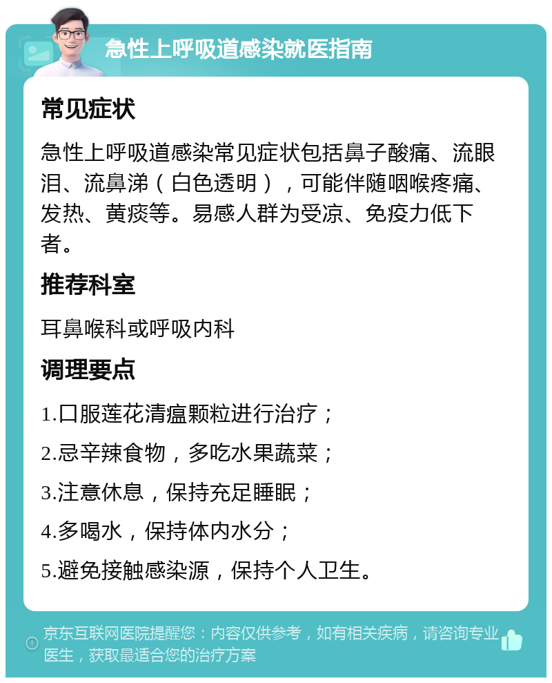 急性上呼吸道感染就医指南 常见症状 急性上呼吸道感染常见症状包括鼻子酸痛、流眼泪、流鼻涕（白色透明），可能伴随咽喉疼痛、发热、黄痰等。易感人群为受凉、免疫力低下者。 推荐科室 耳鼻喉科或呼吸内科 调理要点 1.口服莲花清瘟颗粒进行治疗； 2.忌辛辣食物，多吃水果蔬菜； 3.注意休息，保持充足睡眠； 4.多喝水，保持体内水分； 5.避免接触感染源，保持个人卫生。