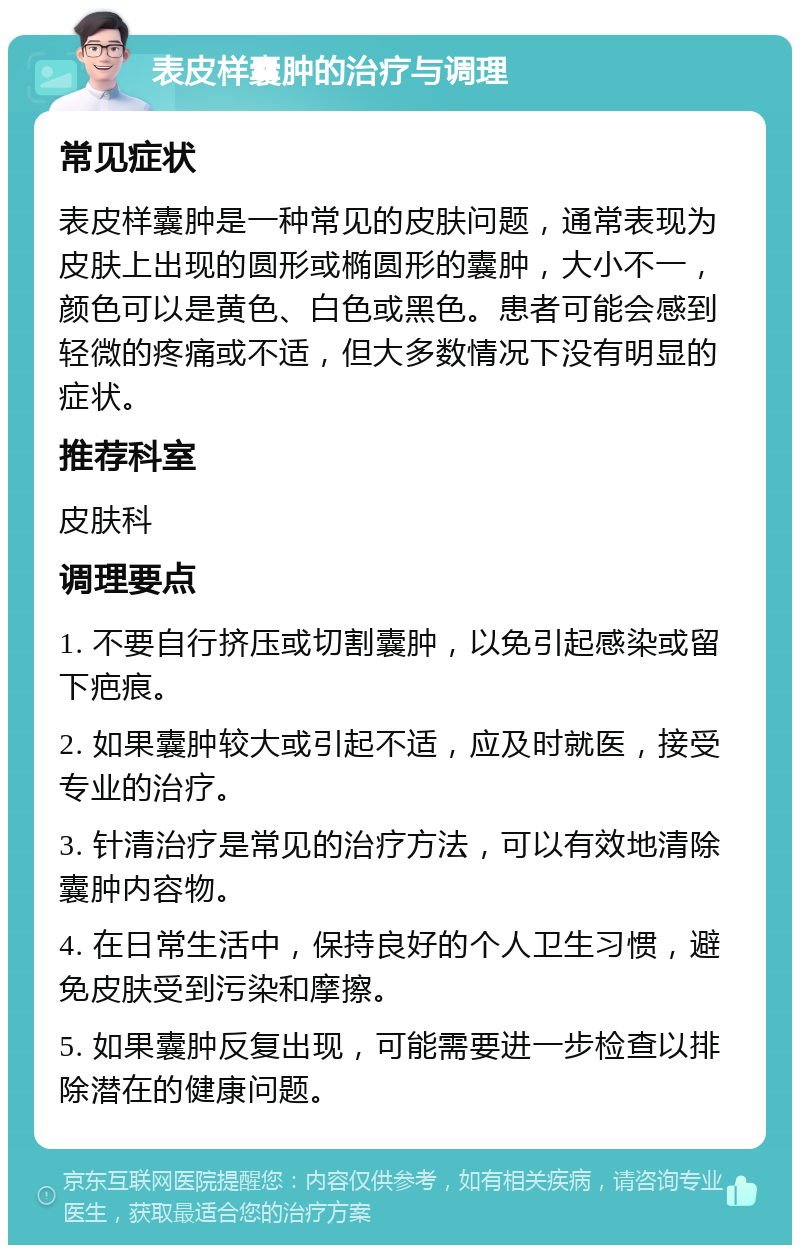 表皮样囊肿的治疗与调理 常见症状 表皮样囊肿是一种常见的皮肤问题，通常表现为皮肤上出现的圆形或椭圆形的囊肿，大小不一，颜色可以是黄色、白色或黑色。患者可能会感到轻微的疼痛或不适，但大多数情况下没有明显的症状。 推荐科室 皮肤科 调理要点 1. 不要自行挤压或切割囊肿，以免引起感染或留下疤痕。 2. 如果囊肿较大或引起不适，应及时就医，接受专业的治疗。 3. 针清治疗是常见的治疗方法，可以有效地清除囊肿内容物。 4. 在日常生活中，保持良好的个人卫生习惯，避免皮肤受到污染和摩擦。 5. 如果囊肿反复出现，可能需要进一步检查以排除潜在的健康问题。