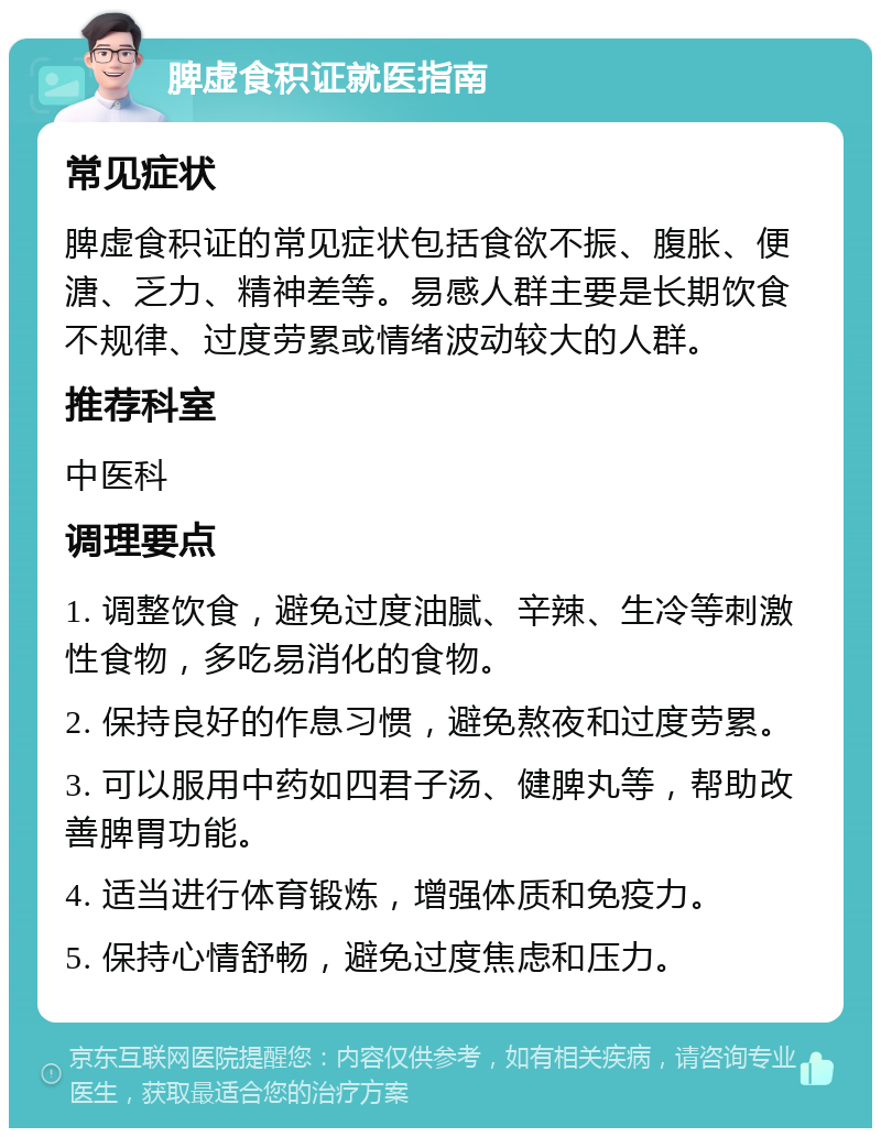 脾虚食积证就医指南 常见症状 脾虚食积证的常见症状包括食欲不振、腹胀、便溏、乏力、精神差等。易感人群主要是长期饮食不规律、过度劳累或情绪波动较大的人群。 推荐科室 中医科 调理要点 1. 调整饮食，避免过度油腻、辛辣、生冷等刺激性食物，多吃易消化的食物。 2. 保持良好的作息习惯，避免熬夜和过度劳累。 3. 可以服用中药如四君子汤、健脾丸等，帮助改善脾胃功能。 4. 适当进行体育锻炼，增强体质和免疫力。 5. 保持心情舒畅，避免过度焦虑和压力。