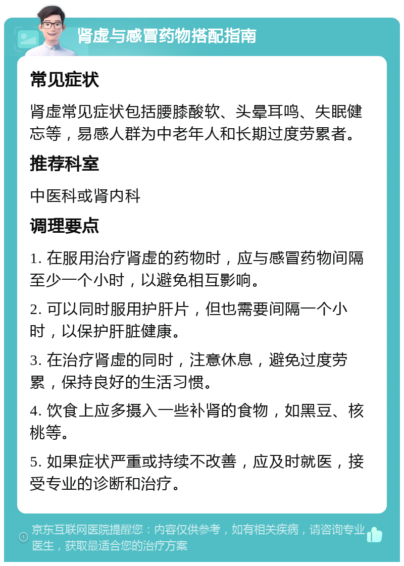 肾虚与感冒药物搭配指南 常见症状 肾虚常见症状包括腰膝酸软、头晕耳鸣、失眠健忘等，易感人群为中老年人和长期过度劳累者。 推荐科室 中医科或肾内科 调理要点 1. 在服用治疗肾虚的药物时，应与感冒药物间隔至少一个小时，以避免相互影响。 2. 可以同时服用护肝片，但也需要间隔一个小时，以保护肝脏健康。 3. 在治疗肾虚的同时，注意休息，避免过度劳累，保持良好的生活习惯。 4. 饮食上应多摄入一些补肾的食物，如黑豆、核桃等。 5. 如果症状严重或持续不改善，应及时就医，接受专业的诊断和治疗。