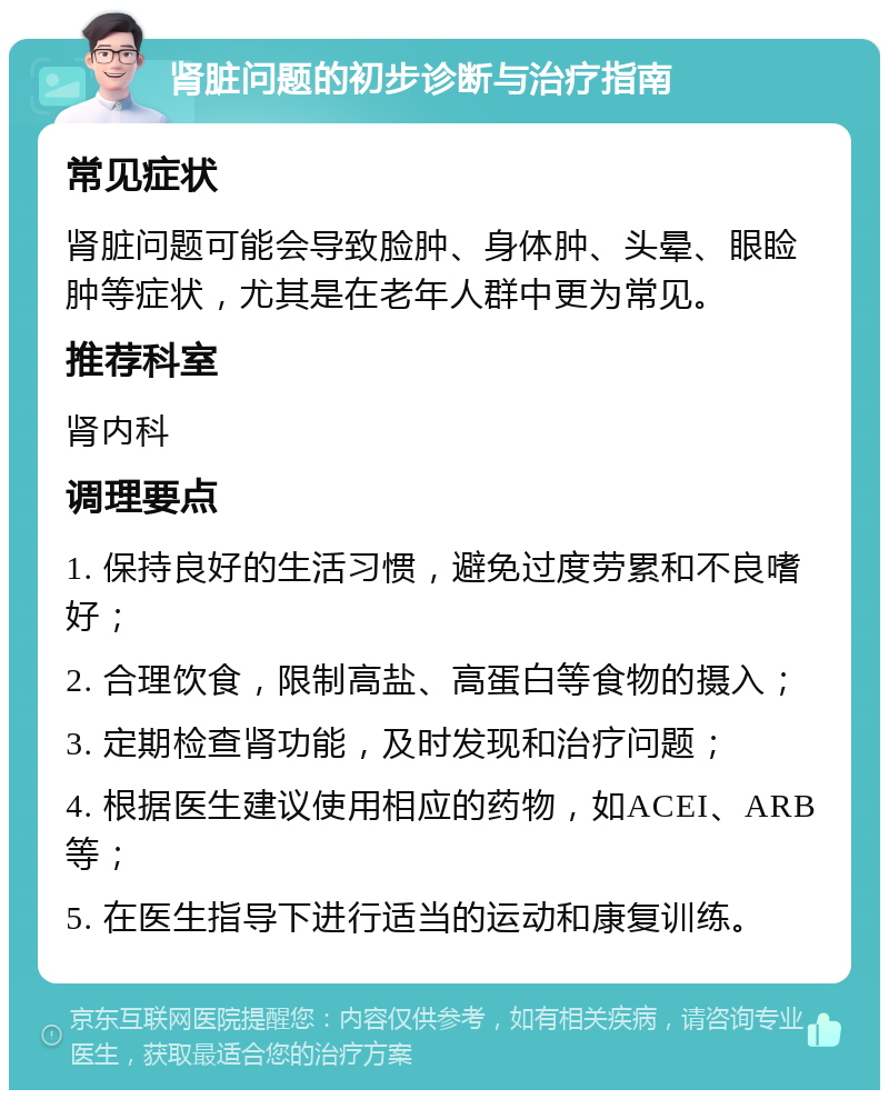 肾脏问题的初步诊断与治疗指南 常见症状 肾脏问题可能会导致脸肿、身体肿、头晕、眼睑肿等症状，尤其是在老年人群中更为常见。 推荐科室 肾内科 调理要点 1. 保持良好的生活习惯，避免过度劳累和不良嗜好； 2. 合理饮食，限制高盐、高蛋白等食物的摄入； 3. 定期检查肾功能，及时发现和治疗问题； 4. 根据医生建议使用相应的药物，如ACEI、ARB等； 5. 在医生指导下进行适当的运动和康复训练。