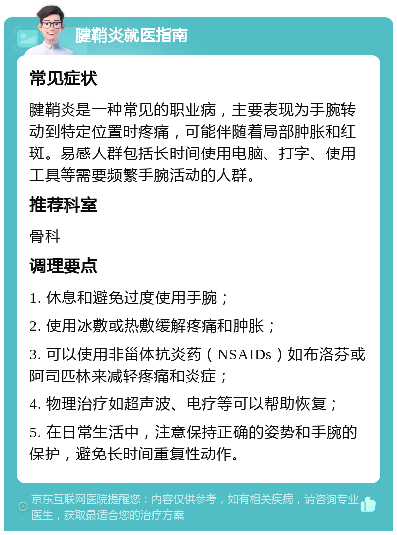 腱鞘炎就医指南 常见症状 腱鞘炎是一种常见的职业病，主要表现为手腕转动到特定位置时疼痛，可能伴随着局部肿胀和红斑。易感人群包括长时间使用电脑、打字、使用工具等需要频繁手腕活动的人群。 推荐科室 骨科 调理要点 1. 休息和避免过度使用手腕； 2. 使用冰敷或热敷缓解疼痛和肿胀； 3. 可以使用非甾体抗炎药（NSAIDs）如布洛芬或阿司匹林来减轻疼痛和炎症； 4. 物理治疗如超声波、电疗等可以帮助恢复； 5. 在日常生活中，注意保持正确的姿势和手腕的保护，避免长时间重复性动作。