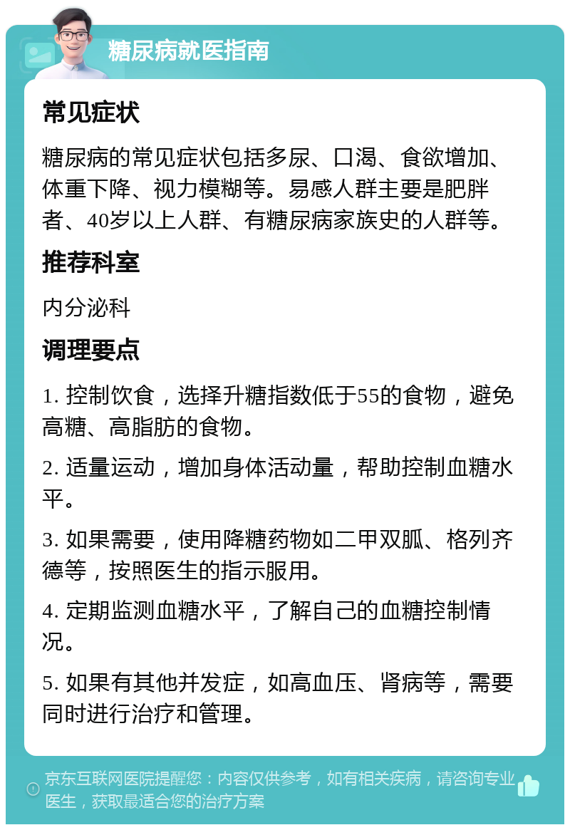 糖尿病就医指南 常见症状 糖尿病的常见症状包括多尿、口渴、食欲增加、体重下降、视力模糊等。易感人群主要是肥胖者、40岁以上人群、有糖尿病家族史的人群等。 推荐科室 内分泌科 调理要点 1. 控制饮食，选择升糖指数低于55的食物，避免高糖、高脂肪的食物。 2. 适量运动，增加身体活动量，帮助控制血糖水平。 3. 如果需要，使用降糖药物如二甲双胍、格列齐德等，按照医生的指示服用。 4. 定期监测血糖水平，了解自己的血糖控制情况。 5. 如果有其他并发症，如高血压、肾病等，需要同时进行治疗和管理。