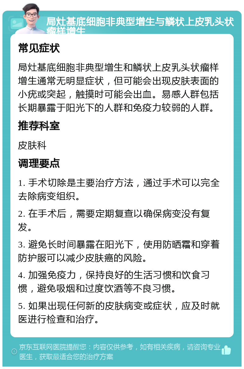 局灶基底细胞非典型增生与鳞状上皮乳头状瘤样增生 常见症状 局灶基底细胞非典型增生和鳞状上皮乳头状瘤样增生通常无明显症状，但可能会出现皮肤表面的小疣或突起，触摸时可能会出血。易感人群包括长期暴露于阳光下的人群和免疫力较弱的人群。 推荐科室 皮肤科 调理要点 1. 手术切除是主要治疗方法，通过手术可以完全去除病变组织。 2. 在手术后，需要定期复查以确保病变没有复发。 3. 避免长时间暴露在阳光下，使用防晒霜和穿着防护服可以减少皮肤癌的风险。 4. 加强免疫力，保持良好的生活习惯和饮食习惯，避免吸烟和过度饮酒等不良习惯。 5. 如果出现任何新的皮肤病变或症状，应及时就医进行检查和治疗。