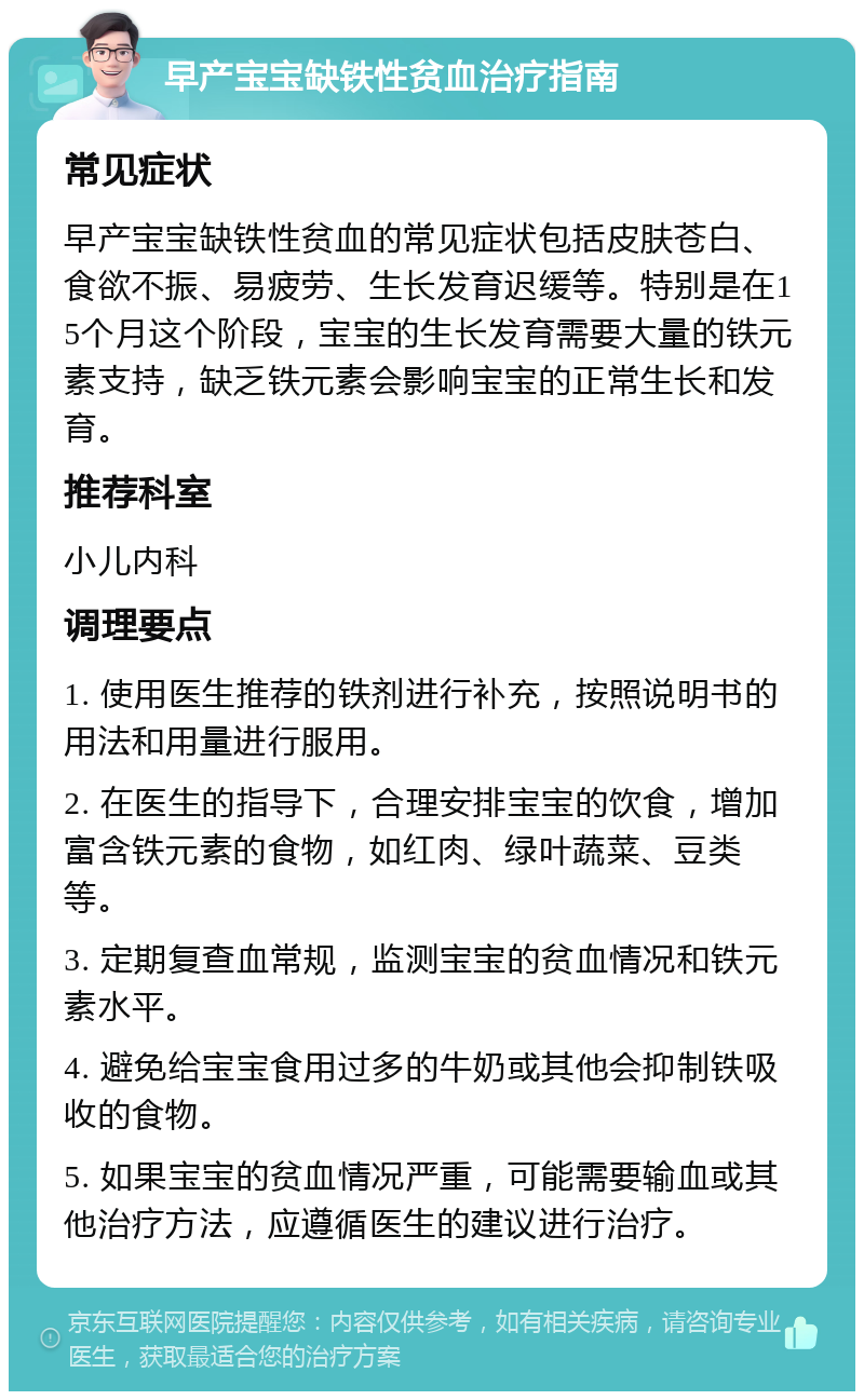 早产宝宝缺铁性贫血治疗指南 常见症状 早产宝宝缺铁性贫血的常见症状包括皮肤苍白、食欲不振、易疲劳、生长发育迟缓等。特别是在15个月这个阶段，宝宝的生长发育需要大量的铁元素支持，缺乏铁元素会影响宝宝的正常生长和发育。 推荐科室 小儿内科 调理要点 1. 使用医生推荐的铁剂进行补充，按照说明书的用法和用量进行服用。 2. 在医生的指导下，合理安排宝宝的饮食，增加富含铁元素的食物，如红肉、绿叶蔬菜、豆类等。 3. 定期复查血常规，监测宝宝的贫血情况和铁元素水平。 4. 避免给宝宝食用过多的牛奶或其他会抑制铁吸收的食物。 5. 如果宝宝的贫血情况严重，可能需要输血或其他治疗方法，应遵循医生的建议进行治疗。