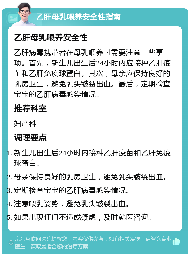 乙肝母乳喂养安全性指南 乙肝母乳喂养安全性 乙肝病毒携带者在母乳喂养时需要注意一些事项。首先，新生儿出生后24小时内应接种乙肝疫苗和乙肝免疫球蛋白。其次，母亲应保持良好的乳房卫生，避免乳头皲裂出血。最后，定期检查宝宝的乙肝病毒感染情况。 推荐科室 妇产科 调理要点 新生儿出生后24小时内接种乙肝疫苗和乙肝免疫球蛋白。 母亲保持良好的乳房卫生，避免乳头皲裂出血。 定期检查宝宝的乙肝病毒感染情况。 注意喂乳姿势，避免乳头皲裂出血。 如果出现任何不适或疑虑，及时就医咨询。