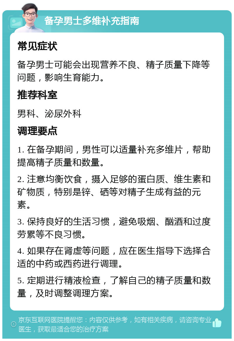 备孕男士多维补充指南 常见症状 备孕男士可能会出现营养不良、精子质量下降等问题，影响生育能力。 推荐科室 男科、泌尿外科 调理要点 1. 在备孕期间，男性可以适量补充多维片，帮助提高精子质量和数量。 2. 注意均衡饮食，摄入足够的蛋白质、维生素和矿物质，特别是锌、硒等对精子生成有益的元素。 3. 保持良好的生活习惯，避免吸烟、酗酒和过度劳累等不良习惯。 4. 如果存在肾虚等问题，应在医生指导下选择合适的中药或西药进行调理。 5. 定期进行精液检查，了解自己的精子质量和数量，及时调整调理方案。