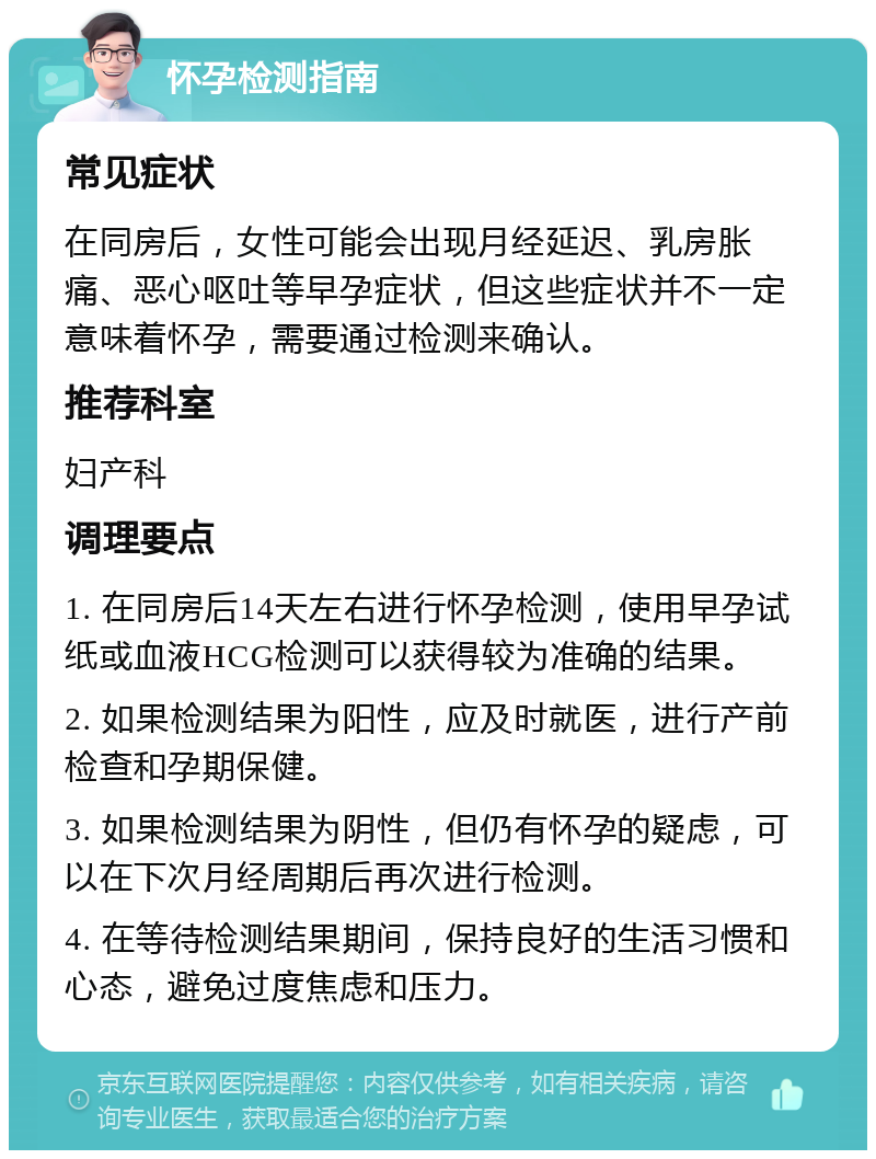 怀孕检测指南 常见症状 在同房后，女性可能会出现月经延迟、乳房胀痛、恶心呕吐等早孕症状，但这些症状并不一定意味着怀孕，需要通过检测来确认。 推荐科室 妇产科 调理要点 1. 在同房后14天左右进行怀孕检测，使用早孕试纸或血液HCG检测可以获得较为准确的结果。 2. 如果检测结果为阳性，应及时就医，进行产前检查和孕期保健。 3. 如果检测结果为阴性，但仍有怀孕的疑虑，可以在下次月经周期后再次进行检测。 4. 在等待检测结果期间，保持良好的生活习惯和心态，避免过度焦虑和压力。