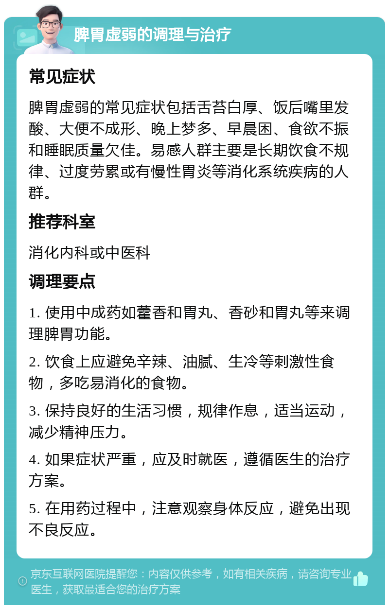 脾胃虚弱的调理与治疗 常见症状 脾胃虚弱的常见症状包括舌苔白厚、饭后嘴里发酸、大便不成形、晚上梦多、早晨困、食欲不振和睡眠质量欠佳。易感人群主要是长期饮食不规律、过度劳累或有慢性胃炎等消化系统疾病的人群。 推荐科室 消化内科或中医科 调理要点 1. 使用中成药如藿香和胃丸、香砂和胃丸等来调理脾胃功能。 2. 饮食上应避免辛辣、油腻、生冷等刺激性食物，多吃易消化的食物。 3. 保持良好的生活习惯，规律作息，适当运动，减少精神压力。 4. 如果症状严重，应及时就医，遵循医生的治疗方案。 5. 在用药过程中，注意观察身体反应，避免出现不良反应。