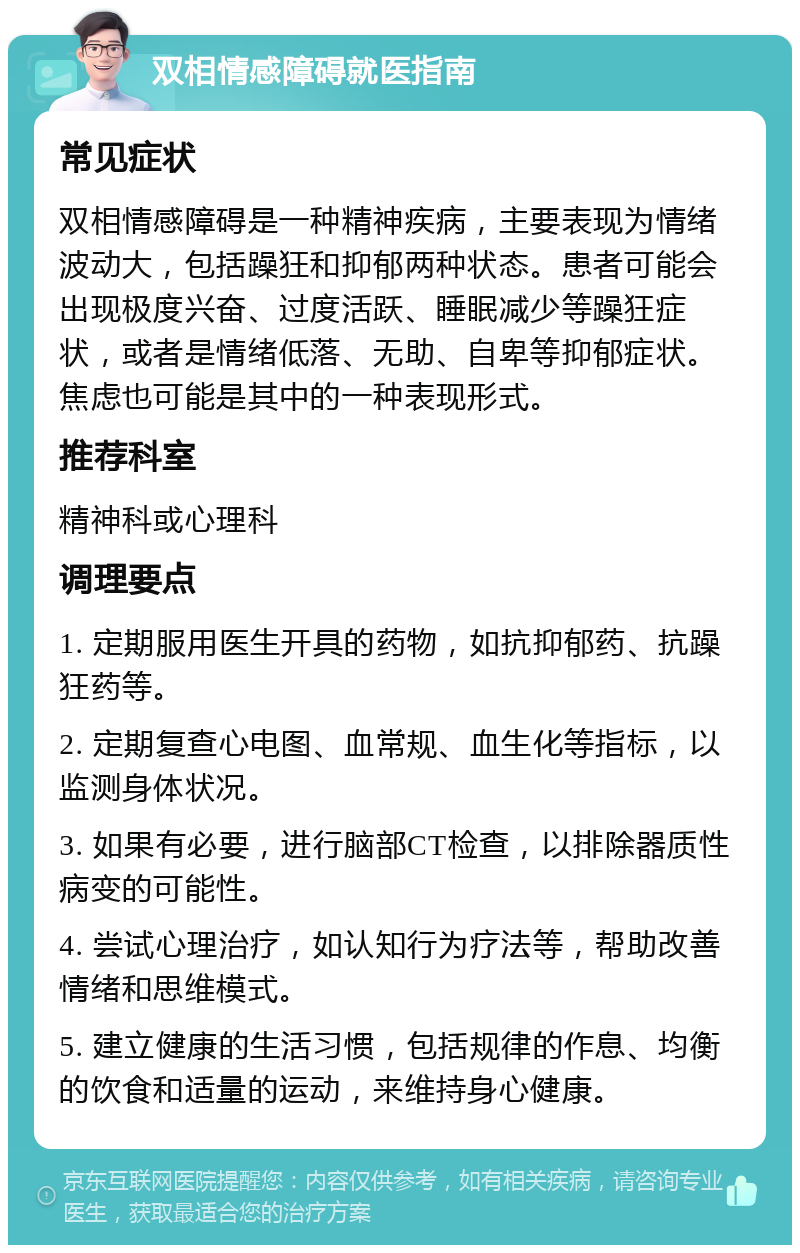 双相情感障碍就医指南 常见症状 双相情感障碍是一种精神疾病，主要表现为情绪波动大，包括躁狂和抑郁两种状态。患者可能会出现极度兴奋、过度活跃、睡眠减少等躁狂症状，或者是情绪低落、无助、自卑等抑郁症状。焦虑也可能是其中的一种表现形式。 推荐科室 精神科或心理科 调理要点 1. 定期服用医生开具的药物，如抗抑郁药、抗躁狂药等。 2. 定期复查心电图、血常规、血生化等指标，以监测身体状况。 3. 如果有必要，进行脑部CT检查，以排除器质性病变的可能性。 4. 尝试心理治疗，如认知行为疗法等，帮助改善情绪和思维模式。 5. 建立健康的生活习惯，包括规律的作息、均衡的饮食和适量的运动，来维持身心健康。