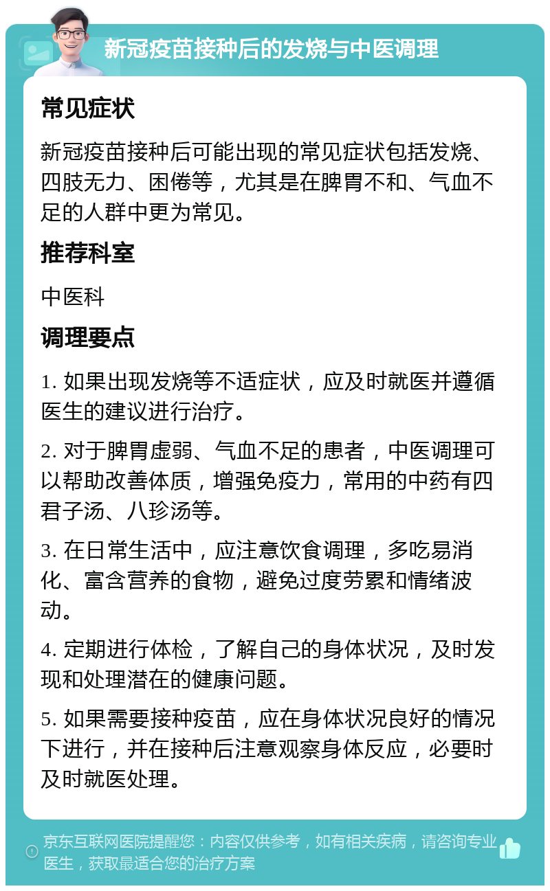 新冠疫苗接种后的发烧与中医调理 常见症状 新冠疫苗接种后可能出现的常见症状包括发烧、四肢无力、困倦等，尤其是在脾胃不和、气血不足的人群中更为常见。 推荐科室 中医科 调理要点 1. 如果出现发烧等不适症状，应及时就医并遵循医生的建议进行治疗。 2. 对于脾胃虚弱、气血不足的患者，中医调理可以帮助改善体质，增强免疫力，常用的中药有四君子汤、八珍汤等。 3. 在日常生活中，应注意饮食调理，多吃易消化、富含营养的食物，避免过度劳累和情绪波动。 4. 定期进行体检，了解自己的身体状况，及时发现和处理潜在的健康问题。 5. 如果需要接种疫苗，应在身体状况良好的情况下进行，并在接种后注意观察身体反应，必要时及时就医处理。